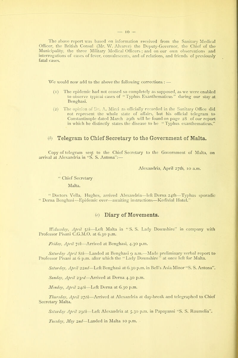 lO The above report was based on information received from the Sanitary Medical Officer, the British Consul (Mr. W. Alvarez) the Deputy-Governor, the Chief of the Municipality, the three Military Medical Officers; and on our own observations and interrog-ations of cases of fever, convalescents, and of relations, and friends of previously fatal cases. We would now add to the above the following corrections : — (1) The epidemic had not ceased so completely as supposed, as we were enabled to observe typical cases of “ Typhus Exanthematicus ” during our stay at Benghasi. (2) The opinion of Dr. A. Mizzi as officially recorded in the Sanitary Office did not represent the whole state of affairs, but his official telegram to Constantinople dated March 29th will be found on page 28 of our report in which he distinctly states the disease to be “ Typhus exanthematicus.” (<5) Telegram to Chief Secretary to the Government of Malta. Copy of telegram sent to the Chief Secretary to the Government of Malta, on arrival at Alexandria in “S. S. Antona”:— Alexandria, April 27th, 10 a.m. “ Chief Secretary Malta. “ Doctors Vella, Hughes, arrived Alexandria—left Derna 24th—^Typhus sporadic “ Derna Benghasi—Epidemic over—awaiting instructions—Kedivial Hotel.” (c) Diary of Movements. Wednesday, April ^th—Left Malta in “ S. S. Lady Downshire” in company with Professor Pisani C.G.M.O. at 6.30 p.m. Friday, April JlJi—Arrived at Benghasi, 4.30 p.m. Saturday April Zth—Landed at Benghasi 9 a.m.—Made preliminary verbal report to Professor Pisani at 6 p.m. after which the “ Lady Downshire ” at once left for Malta. Saturday, April 22nd—Left Benghasi at 6.30 p.m. in Bell’s Asia Minor “S. S. Antona”. Sunday, April 2yd—Arrived at Derna 4.30 p.m. Jl/onday, April 2A,th—Left Derna at 6.30 p.m. Thursday, April 2~jtli—Arrived at Alexandria at day-break and telegraphed to Chief Secretary Malta. Saturday April 2gth—Left Alexandria at 5.30 p.m. in Papayanni “S. S. Roumelia”.