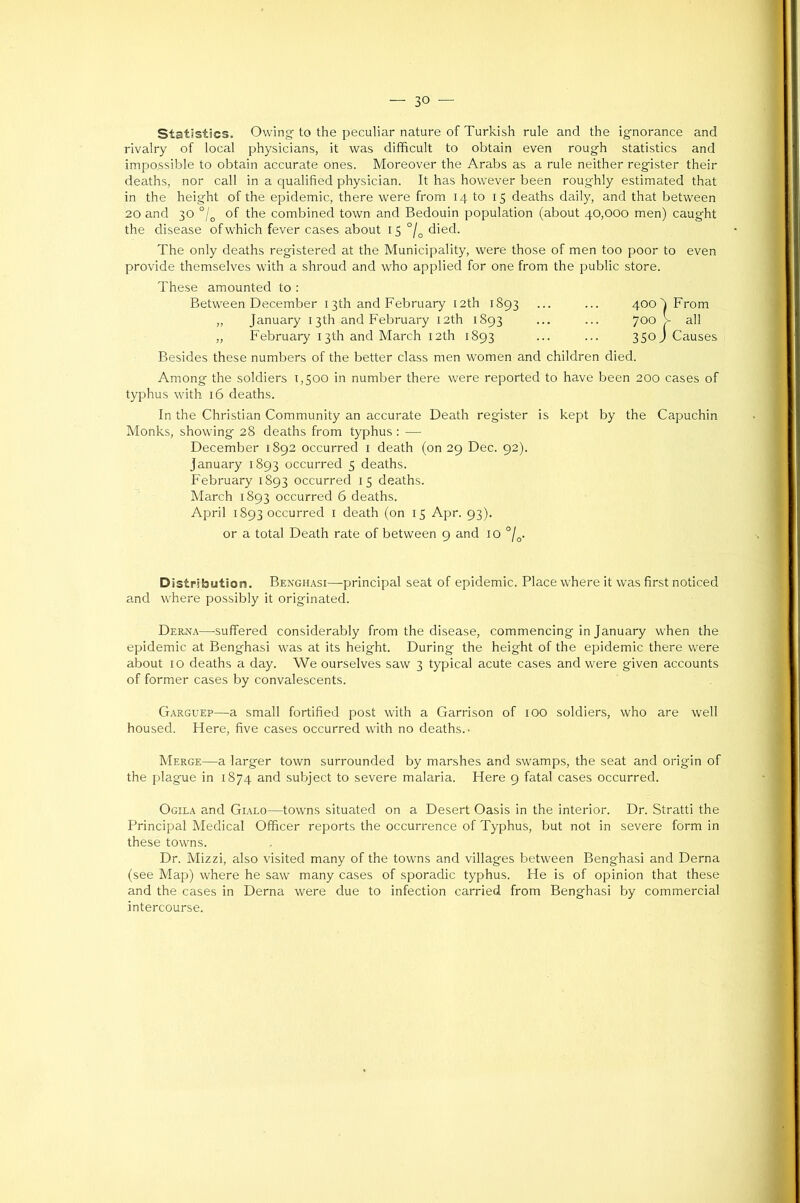 Statistics. Owing to the peculiar nature of Turkish rule and the ignorance and rivalry of local physicians, it was difficult to obtain even rough statistics and impossible to obtain accurate ones. Moreover the Arabs as a rule neither register their deaths, nor call in a qualified physician. It has however been roughly estimated that in the height of the epidemic, there were from 14 to 15 deaths daily, and that between 20 and 30 °l^ of the combined town and Bedouin population (about 40,000 men) caught the disease of which fever cases about 15 °/^ died. The only deaths registered at the Municipality, were those of men too poor to even provide themselves with a shroud and who applied for one from the public store. These amounted to : Besides these numbers of the better class men women and children died. Among the soldiers 1,500 in number there were reported to have been 200 cases of typhus with 16 deaths. In the Christian Community an accurate Death register is kept by the Capuchin Monks, showing 28 deaths from typhus : — December 1892 occurred i death (on 29 Dec. 92). January 1893 occurred 5 deaths. February 1893 occurred 15 deaths. March 1893 occurred 6 deaths. April 1893 occurred i death (on 15 Apr. 93). or a total Death rate of between 9 and 10 °j^. Distribution. Benghasi—principal seat of epidemic. Place where it was first noticed and where possibly it originated. Derna—-suffered considerably from the disease, commencing in January when the epidemic at Benghasi was at its height. During the height of the epidemic there were about 10 deaths a day. We ourselves saw 3 typical acute cases and were given accounts of former cases by convalescents. G.\rguep—a small fortified post with a Garrison of lOO soldiers, who are well housed. Here, five cases occurred with no deaths.. Merge—a larger town surrounded by marshes and swamps, the seat and origin of the plague in 1874 and subject to severe malaria. Here 9 fatal cases occurred. Ogila and Gialo—towns situated on a Desert Oasis in the interior. Dr. Stratti the Principal Aledical Officer reports the occurrence of Typhus, but not in severe form in these towns. Dr. Mizzi, also visited many of the towns and villages between Benghasi and Derna (see Map) where he saw many cases of sporadic typhus. He is of opinion that these and the cases in Derna were due to infection carried from Benghasi by commercial intercourse. Between December 13th and February 12th 1893 „ January 13th and February 12th 1893 „ February 13th and March 12th 1893