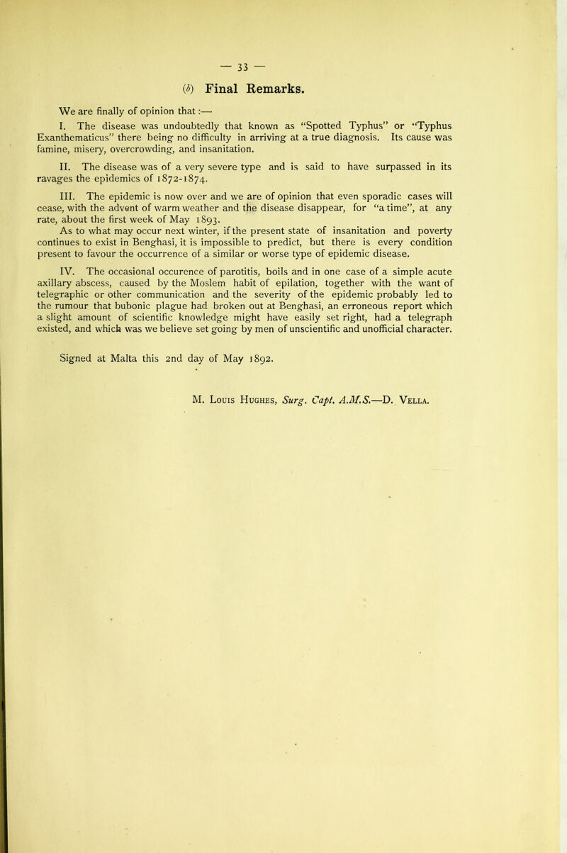 {b) Final Remarks. We are finally of opinion that:— I. The disease was undoubtedly that known as “Spotted Typhus” or “Typhus Exanthematicus” there being- no difficulty in arriving at a true diagnosis. Its cause was famine, misery, overcrowding, and insanitation. II. The disease was of a very severe type and is said to have surpassed in its ravages the epidemics of 1872-1874. III. The epidemic is now over and we are of opinion that even sporadic cases will cease, with the advent of warm weather and the disease disappear, for “a time”, at any rate, about the first week of May 1893. As to what may occur next winter, if the present state of insanitation and poverty continues to exist in Benghasi, it is impossible to predict, but there is every condition present to favour the occurrence of a similar or worse type of epidemic disease. IV. The occasional occurence of parotitis, boils and in one case of a simple acute axillary abscess, caused by the Moslem habit of epilation, together with the want of telegraphic or other communication and the severity of the epidemic probably led to the rumour that bubonic plague had broken out at Benghasi, an erroneous report which a slight amount of scientific knowledge might have easily set right, had a telegraph existed, and which was we believe set going by men of unscientific and unofficial character. Signed at Malta this 2nd day of May 1892. M. Louis Hughes, Surg. Capl. A.M.S.—D. Vella.