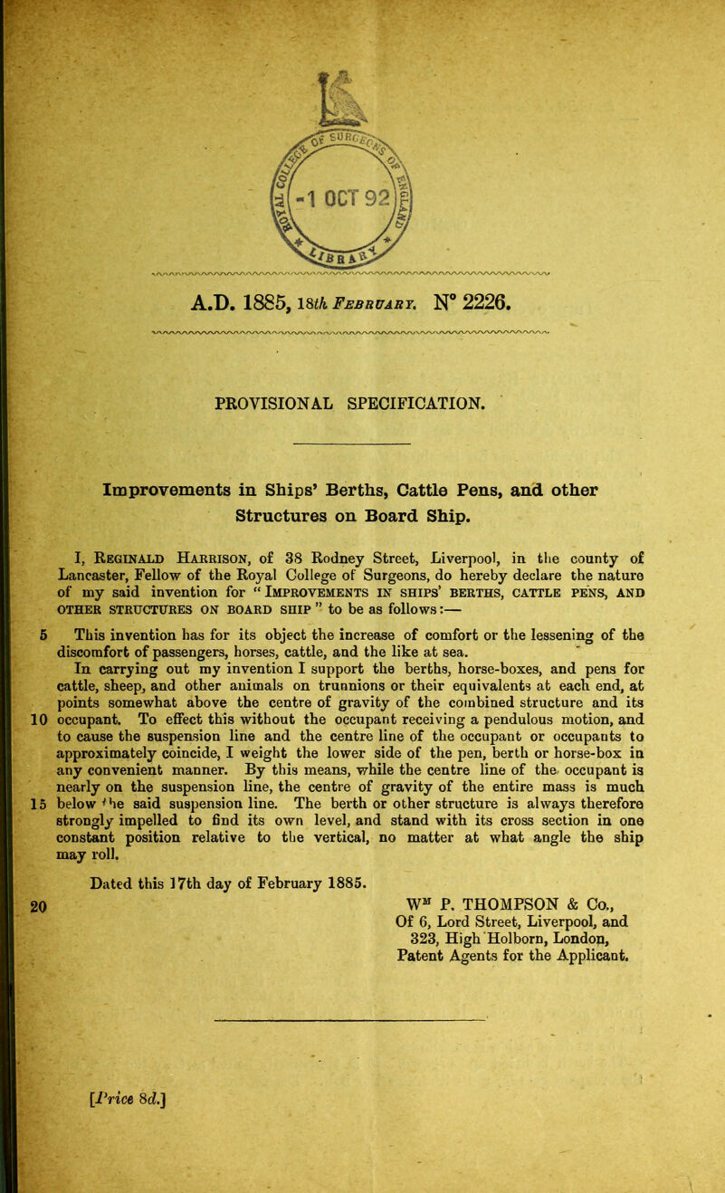 PROVISIONAL SPECIFICATION. Improvements in Ships’ Berths, Cattle Pens, and other Structures on Board Ship. I, Reginald Harrison, of 38 Rodney Street, Liverpool, in the county of Lancaster, Fellow of the Royal College of Surgeons, do hereby declare the nature of my said invention for “Improvements in ships’ berths, cattle pens, and OTHER structures ON BOARD SHIP ” to be as follows:— 6 This invention has for its object the increase of comfort or the lessening of the discorafort of passengers, horses, cattle, and the like at sea. In carrying out my invention I support the berths, horse-boxes, and pens for cattle, sheepj and other animals on trunnions or their equivalents at each end, at points somewhat above the centre of gravity of the combined structure and its 10 occupant. To effect this without the occupant receiving a pendulous motion, and to cause the suspension line and the centre line of the occupant or occupants to approximately coincide, I weight the lower side of the pen, berth or horse-box in any convenient manner. By this means, while the centre line of the. occupant is nearly on the suspension line, the centre of gravity of the entire mass is much 15 below ^ he said suspension line. The berth or other structure is always therefore strongly impelled to find its own level, and stand with its cross section in one constant position relative to the vertical, no matter at what angle the ship may roll. Dated this 17th day of February 1885. 20 W“ P. THOMPSON & Co., Of 6, Lord Street, Liverpool, and 323, High'Holborn, London, Patent Agents for the Applicant. [Price 8d.]