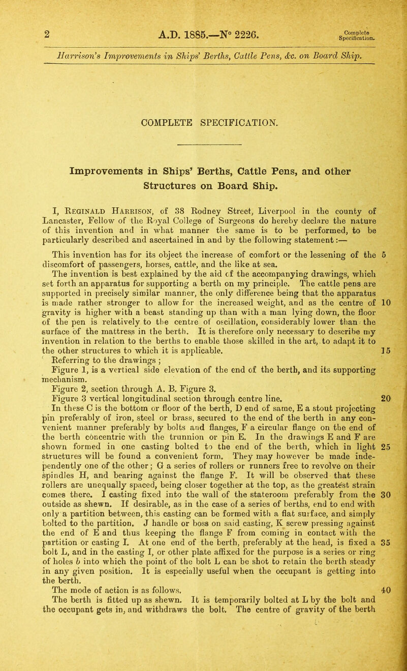 2 A.D. 1886.—2226. Complete Specification. Harrison’s Improvements in Ships’ Berths, Cattle Pens, &c. on Board Ship. COMPLETE SPECIFICATION. Improvements in Ships’ Berths, Cattle Pens, and other Structures on Board Ship. I, Reginald Harkison, of 88 Rodney Street, Liverpool in the county of Lancaster, Fellow of the Royal College of Surgeons do hereby declare the nature of this invention and in what manner the same is to be performed, to be particularly described and ascertained in and by the following statement:— This invention has for its object the increase of comfort or the lessening of the 6 discomfort of passengers, horses, cattle, and the like at sea. The invention is best explained by the aid cf the accompanying drawings, which set forth an apparatus for supporting a berth on my principle. The cattle pens are supported in precisely similar manner, the only difference being that the apparatus is made rather stronger to allow for the increased weight, and as the centre of 10 gravity is higher with a beast standing up than with a man lying down, the floor of the pen is relatively to the centre of oscillation, considerably lower than the surface of the mattress in the berth. It is therefore only necessary to describe my invention in relation to the berths to enable those skilled in the art,, to adapt it to the other structures to which it is applicable. ] 5 ' Referring to the drawings ; Figure 1, is a vertical side elevation of the end of the berth, and its supporting mechanism. Figure 2, section through A. B. Figure 3. Figure 3 vertical longitudinal section through centre line. 20 In these C is the bottom or floor of the berth, D end of same, E a stout projecting pin preferably of iron, steel or brass, secured to the end of the berth in any con- venient manner preferably by bolts and flanges, F a circular flange on the end of the berth concentric with the trunnion or pin E. In the drawings E and F are shown formed in one casting bolted to the end of the berth, which in light 25 structures will be found a convenient form. They may however be made inde- pendently one of the other; G a series of rollers or runners free to revolve on their ^indies H, and bearing against the flange F. It will be observed that these rollers are unequally spaced, being closer together at the top, as the greatest strain comes there. I casting fixed into the wall of the stateroom preferably from the 30 outside as shewn. If desirable, as in the case of a series of berths, end to end with only a partition between, this casting can be formed with a flat surface, and simply bolted to the partition. J handle or boss on said casting, K screw pressing against the end of E and thus keeping the flange F from coming in contact with the partition or casting I. At one end of the berth, preferably at the head, is fixed a 85 bolt L, and in the casting I, or other plate affixed for the purpose is a series or ring of holes b into which the point of the bolt L can be shot to retain the berth steady in any given position. It is especially useful when the occupant is getting into the berth. The mode of action is as follows. 40 The berth is fitted up as shewn. It is temporarily bolted at L by the bolt and the occupant gets in, and withdraws the bolt. The centre of gravity of the berth