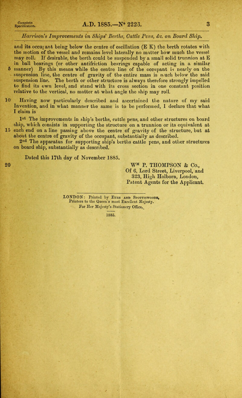 Complete Specification. A.D. 1885.—N 2223. 3 Harrison’s Improvements in Ships’ Berths, Cattle Pens, <tc. on Board Ship. and its occufant being below the centre of oscillation (E K) the berth rotates with the motion of the vessel and remains level laterally no matter how much the vessel may roll. If desirable, the berth could be suspended by a small solid trunnion at E in ball bearings (or other antifriction bearings capable of acting in a similar 6 manner) By this means while the centre line of the occupant is nearly on the suspension line, the centre of gravity of the entire mass is much below the said suspension line. The berth or other structure is always therefore strongly impelled to find its own level, and stand with its cross section in one constant position relative to the vertical, no matter at what angle the ship may roll. 10 Having now particularly described and ascertained the nature of my said Invention, and in what manner the same is to be performed, 1 declare that what I claim is 1®* The improvements in ship’s berths, cattle pens, and other structures on board ship, which consists in supporting the structure on a trunnion or its equivalent at 15 each end on a line passing above the centre of gravity of the structure, but at about the centre of gravity of the occupant, substantially as described. The apparatus for supporting ship’s berths cattle pens, and other structures on board ship, substantially as described. Dated this 17th day of November 1885. 20 P. THOMPSON & Co., Of 6, Lord Street, Liverpool, and 32.3, High Holborn, London, Patent Agents for the Applicant. LONDON: Printed by Etre ANT) SpOTTISTroODE, Printers to the Queen's most Excellent Majesty. Eor Her Majesty’s Stationery Office, 1885.