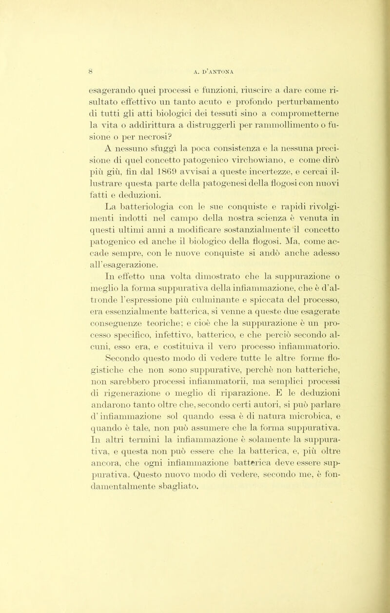 esagerando quei processi e funzioni, riuscire a dare come ri- sultato effettivo un tanto acuto e profondo perturbamento di tutti gli atti biologici dei tessuti sino a conipronietterne la vita o addirittura a distruggerli per rammollimento o fu- sione o per necrosi? A nessuno sfuggì la poca consistenza e la nessuna preci- sione di quel concetto patogenico virchowiano, e come dirò più giù, fin dal 1869 avvisai a queste incertezze, e cercai il- lustrare questa parte della patogenesi della flogosi con nuovi fatti e deduzioni. La batteriologia con le sue conquiste e rapidi rivolgi- menti indotti nel campo della nostra scienza è venuta in questi ultimi anni a modificare sostanzialmente il concetto patogenico ed anche il biologico della flogosi. Ma, come ac- cade sempre, con le nuove conquiste si andò anche adesso all’esagerazione. In effetto una volta dimostrato che la suppurazione o meglio la forma suppurativa della infiammazione, che è d’al- tronde l’espressione più culminante e spiccata del jn'ocesso, era essenzialmente batterica, si venne a queste due esagerate conseguenze teoriche; e cioè che la suppurazione è un pro- cesso specifico, infettivo, batterico, e che perciò secondo al- cuni, esso era, e costituiva il vero processo infiammatorio. Secondo questo modo di vedere tutte le altre forme flo- gistiche che non sono suppurative, perchè non batteriche, non sarebbero processi infiammatorii, ma semplici processi di rigenerazione o meglio di riparazione. E le deduzioni andarono tanto oltre che, secondo certi autori, si può parlare d’infiammazione sol quando essa è di natura microbica, e quando è tale, non può assumere che la forma suppurativa. In altri termini la infiammazione è solamente la suppura- tiva, e questa non può essere che la batterica, e, più oltre ancora, che ogni infiammazione batterica deve essere sup- purativa. Questo nuovo modo di vedere, secondo me, è fon- damentalmente sbagliato.