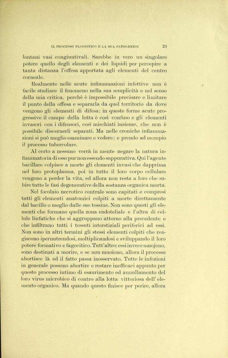 lontani vasi congiuntivali. Sarebbe in vero un singolare potere quello degli elementi e dei liquidi per percepire a tanta distanza l’offesa apportata agli elementi del centro corneale. Realmente nelle acute infiammazioni infettive non è facile studiare il fenomeno nella sua semplicità e nel senso della mia critica, perchè è impossibile precisare e limitare il punto della offesa e separarla da quel territorio da dove vengono gli elementi di difesa; in queste forme acute pro- gressive il campo della lotta è così confuso e gii elementi invasori con i difensori, così mischiati insieme, che non è possibile discernerli separati. Ma nelle croniche infiamma- zioni si può meglio esaminare e vedere; e prendo ad esempio il processo tubercolare. Al certo a nessuno verrà in mente negare la natura in- fiammatoria di esso pur non essendo suppurativa. Qui l’agente bacillare colpisce a morte gli elementi invasi che dapprima nel loro protoplasma, poi in tutto il loro corpo cellulare vengono a perder la vita, ed allora non resta a loro che su- bire tutte le fasi degenerative della sostanza organica morta. Nel focolaio necrotico centrale sono capitati e compresi tutti gii elementi anatomici colpiti a morte direttamente dal bacillo o meglio dalle sue tossine. Non sono questi gii ele- menti che formano quella zona endoteliale e l’altra di cel- lule linfatiche che si aggruppano attorno alla precedente e che infiltrano tutti i tessuti interstiziali periferici ad essi. Non sono in altri termini gli stessi elementi colpiti che rea- giscono ipernutrendosi, moltiplicandosi e sviluppando il loro potere formativo e fagocitico. Tutt’altro; essi invece muojono, sono destinati a morire, e se non muoiono, allora il processo abortisce là ed il fatto passa inosservato. Tutte le infezioni in generale possono abortire e restare inefficaci appunto per questo processo intimo di esaurimento ed annullamento del loro virus microbico di contro alla lotta vittoriosa dell’ ele- mento organico. Ma quando questo finisce per perire, allora