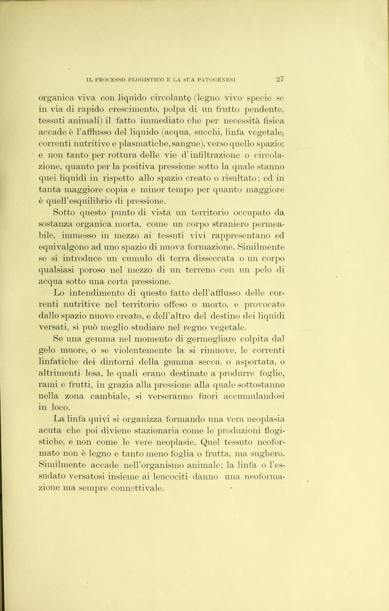 organica viva con liquido circolante (legno aùatO' specie se in via di rapido crescimento, polpa di un frutto pendente, tessuti animali) il fatto immediato che per necessità fisica accade è l’afflusso del liquido (acqua, succhi, linfa vegetale, correnti nutritive e piasmatiche, sangue), verso quello spazio; e non tanto per rottura delle Ade d’infiltrazione o circola- zione, quanto per la positiva pressione sotto la quale stanno quei liquidi in rispetto allo sjmzio creato o risultato ; ed in tanta maggiore copia e minor tempo per quanto maggiore è queir Equilibrio di pressione. Sotto questo punto di Adsta un territorio occupato da sostanza organica morta, come un corpo straniero permea- bile, immesso in mezzo ai tessuti vivi rappresentano ed equivalgono ad uno spazio di nuova formazione. Similmente se si introduce un cumulo di terra disseccata o un corpo qualsiasi poroso nel mezzo di un terreno con un pelo di acqua sotto una certa pressione. Lo intendimento di questo fatto dell’afflusso delle cor- renti nutritive nel territorio offeso o morto, e provocato dallo spazio nuovo creato, e dell’altro del destino dei liquidi versati, si può meglio studiare nel regno vegetale. Se una gemma nel momento di germogliare colpita dal gelo muore, o se violentemente la si rimuove, le correnti linfatiche dei dintorni della gemma secca, o asportata, o ' altrimenti lesa, le quali erano destinate a produrre foglie, rami e fratti, in grazia alla pressione alla quale sottostanno nella zona cambiale, si verseranno fuori accumulandosi in loco. La linfa quiAÙ si organizza formando una vera neoplasia acuta che poi diviene stazionaria come le produzioni flogi- stiche, e non come le Arere neoplasie. Quel tessuto neofor- mato non è legno e tanto meno foglia o frutta, ma sughero. Similmente accade nell’organismo animale; la linfa o l’es- sudato versatosi insieme ai leucociti danno una neoforma- zione ma sempre connetti vale.