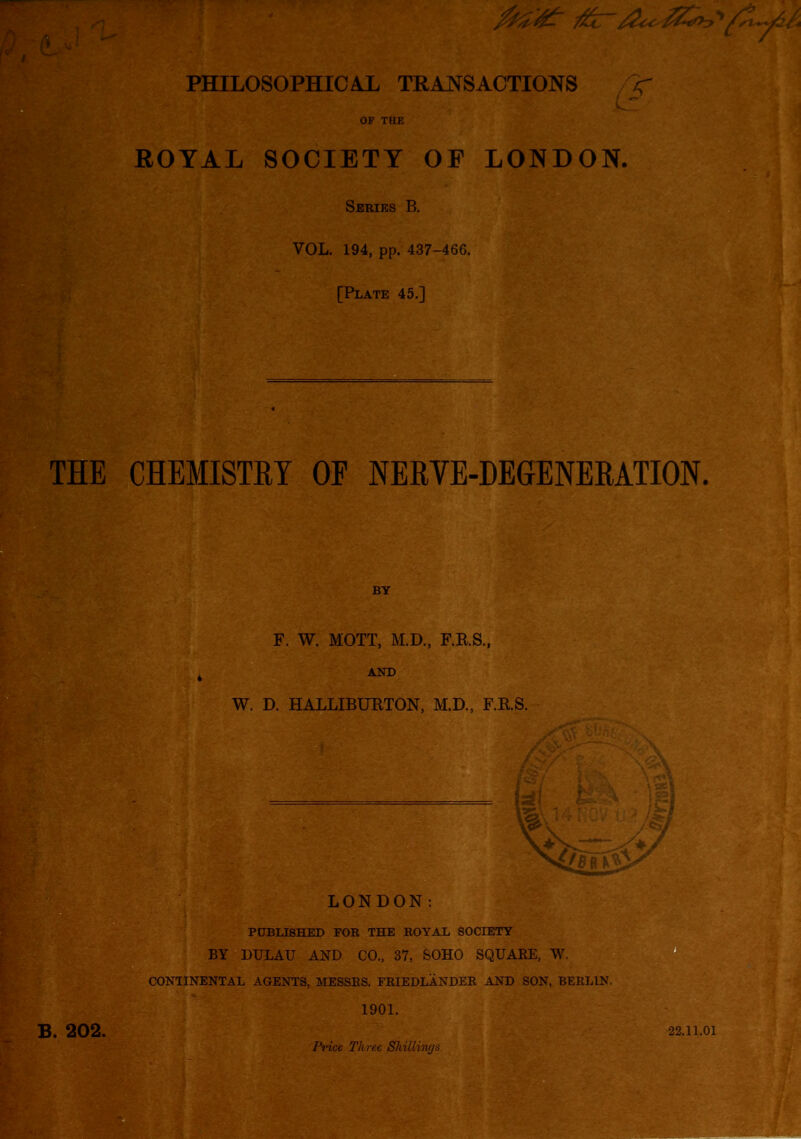 PHILOSOPHICAJL TRANSACTIONS , r K- OF THE ROYAL SOCIETY OF LONDON. Series B. VOL. 194, pp. 437-466. [Plate 45.] THE CHEMISTRY OE NERVE-DEGENERATION. BY F. W. MOTT, M.D., F.E.S., AND W. D. HALLIBUKTON, M.D., F.B.S. B. 202. LONDON: PUBLISHED FOR THE ROYAL SOCIETY BY DULAU AND CO., 37, SOHO SQUARE, W. CONTINENTAL AGENTS, MESSES. FRIEDLANDER AND SON, BERLIN. 1901. Pnce Three Shillings. 22.11.01