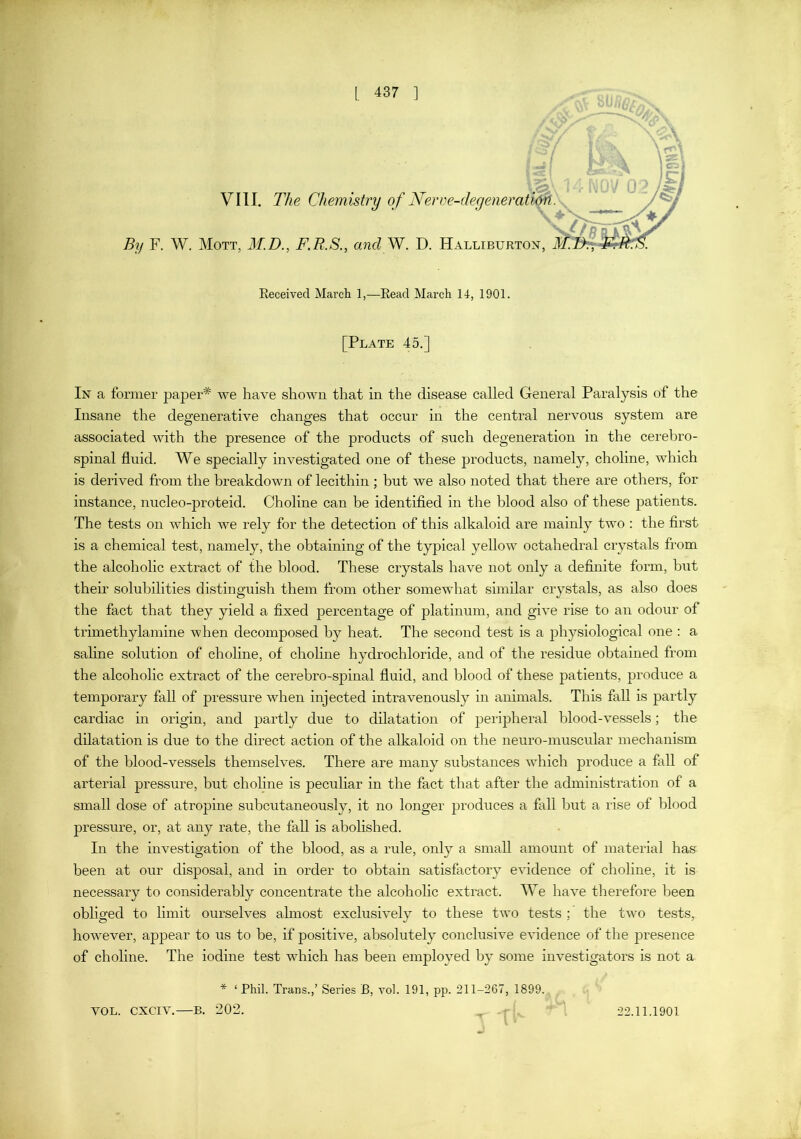 By VIII. The Chemistry of Ner F. W. Mott, M.D., F.R.S., a?id W. D. Halliburton, Received March 1,—Read March 14, 1901. [Plate 45.] In a former paper* ^Ye have shown that in the disease called General Paralysis of the Insane the degenerative changes that occur in the central nervous system are associated with the presence of the products of such degeneration in the cerebro- spinal fluid. We specially investigated one of these products, namely, choline, which is derived from the breakdown of lecithin ; hut we also noted that there are others, for instance, nucleo-j)roteid. Choline can be identified in the blood also of these patients. The tests on which we rely for the detection of this alkaloid are mainly two : the first is a chemical test, namely, the obtaining of the typical yellow octahedral crystals from the alcoholic extract of the blood. These crystals have not only a definite form, but their solubilities distinguish them from other somewhat similar crystals, as also does the fact that they yield a fixed percentage of platinum, and give rise to an odour of trimethylamine when decomposed by heat. The second test is a physiological one : a saline solution of choline, of choline hydrochloride, and of the residue obtained from the alcoholic extract of the cerebro-spinal fluid, and blood of these patients, produce a temporary fall of pressure when injected intravenously in animals. This fall is partly cardiac in origin, and partly due to dilatation of peripheral blood-vessels; the dilatation is due to the direct action of the alkaloid on the neuro-muscular mechanism of the blood-vessels themselves. There are many substances which produce a fall of arterial pressure, but choline is peculiar in the fact that after the administration of a small dose of atropine subcutaneously, it no longer produces a fall but a rise of blood pressure, or, at any rate, the faU is abolished. In the investigation of the blood, as a rule, only a small amount of material has been at our disposal, and in order to obtain satisfactory evidence of choline, it is necessary to considerably concentrate the alcoholic extract. We have therefore been obliged to limit ourselves almost exclusively to these two tests ; the two te.sts, however, appear to us to be, if positive, absolutely conclusive evidence of the presence of choline. The iodine test which has been employed by some investigators is not a * ‘ Phil. Trans.,’ Series B, vol. 191, pp. 211-267, 1899.