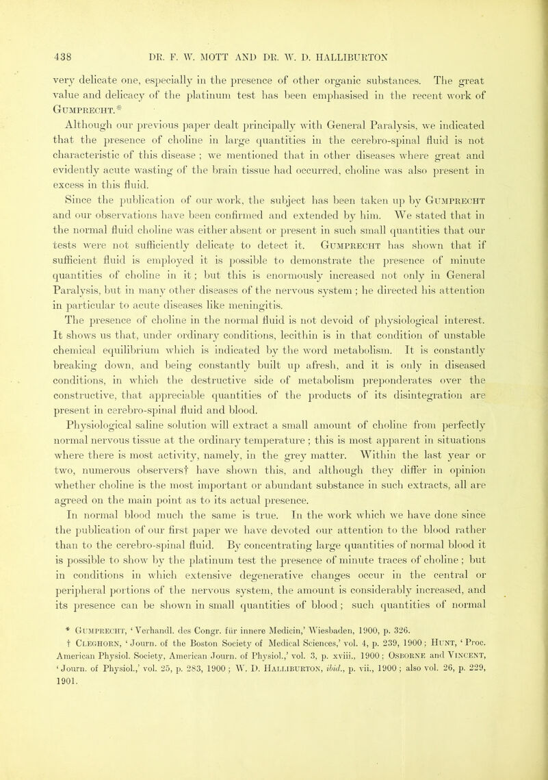 very delicate one, especially in the presence of other organic substances. The great value and delicacy of the platinum test has been emphasised in the recent work of Gumprecht.^ Although our previous paper dealt j^rincipally with General Paralysis, we indicated that the presence of clioline in large quantities in the cerebro-spinal fluid is not characteristic of this disease ; we mentioned that in other diseases where great and evidently acute wasting of the brain tissue had occurred, choline was also present in excess in this fluid. Since the publication of our work, the subject has been taken up by Gumprecht and our observations have iDeen confirmed and extended by him. We stated that in the normal fluid choline was either absent or present in such small quantities that our tests were not sufficiently delicate to detect it. Gumprecht has shown that if sufflcient fluid is employed it is possible to demonstrate the presence of minute quantities of choline in it; but this is enormously increased not only in General Paralysis, but in many other diseases of the nervous system ; he directed Ins attention in jDarticular to acute diseases like meningitis. The presence of choline in the normal fluid is not devoid of physiological interest. It shows us that, under ordinary conditions, lecithin is in that condition of unstable chemical equilibrium which is indicated by the word metabolism. It is constantly breaking down, and being constantly built up afresh, and it is only in diseased conditions, in which the destructive side of metabolism preponderates over the constructive, that appreciable quantities of the products of its disintegration are present in cerebro-spinal fluid and blood. Physiological saline solution will extract a small amount of choline from perfectly normal nervous tissue at the ordinary temperature ; this is most apparent in situations where there is most activity, namely, in the grey matter. Within the last year or two, numerous observers! have shown this, and although they differ in opinion whether choline is the most important or abundant substance in such extracts, all are agreed on the main point as to its actual presence. In norinal blood much the same is true. In the work which we have done since the publication of our first pajjer we have devoted our attention to the blood rather than to the cerebro-spinal fluid. By concentrating large quantities of normal blood it is possible to show by the platinum test tlie jDresence of minute traces of choline; but in conditions in which extensive degenerative changes occur in the central or peripheral j^ortions of the nervous system, the amount is considerably increased, and its presence can be shown in small quantities of blood; such quantities of normal * Gumprecht, ‘ Verhandl. des Congr. fiir imiere Medicin,’ AViesbaden, 1900, p. 326. t Cleghorn, ‘ Journ. of the Boston Society of Medical Sciences,’ vol. 4, p. 239, 1900; Hunt, ‘ Proc. American Physiol. Society, American Journ. of Physiol.,’ vol. 3, p. xviii., 1900; Osborne and Vincent, ‘ Journ. of Physiol.,’ vol. 25, p. 283, 1900; AY. D. Halliburton, ibid., p. vii., 1900; also vol. 26, p. 229, 1901.