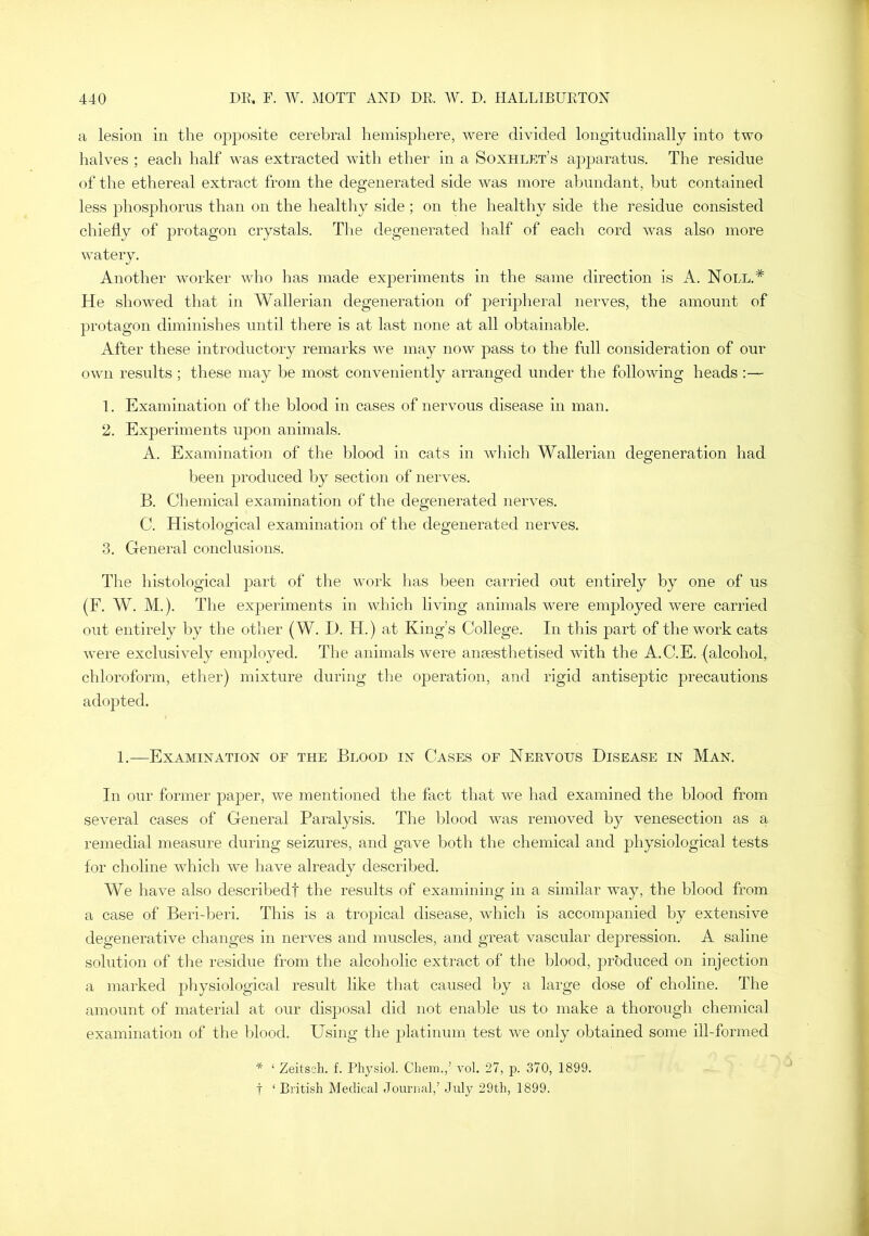 a lesion in the opposite cerebral hemisphere, were divided longitudinally into two halves ; each half was extracted with ether in a Soxhlet’s apparatus. The residue of the ethereal extract from the degenerated side was more abundant, but contained less phosphorus than on the healthy side ; on the healthy side the residue consisted chiefly of protagon crystals. Tlie degenerated half of each cord was also more watery. Another worker who has made experiments in the same direction is A. Noll.* He showed tliat in Wallerian degeneration of peripheral nerves, the amount of protagon diminishes until there is at last none at all obtainable. After these introductory remarks we may now pass to the full consideration of our own results ; these may be most conveniently arranged under the following heads :— 1. Examination of the blood in cases of nervous disease in man. 2. Experiments upon animals. A. Examination of the blood in cats in which Wallerian degeneration had been produced by section of nerves. B. Chemical examination of the degenerated nerves. C. Histological examination of the degenerated nerves. 3. General conclusions. The histological part of the work has been carried out entirely by one of us (F. AV. M.). The experiments in which living animals were employed were carried out entirely by the other (W. D. H.) at King’s College. In this part of the work cats were exclusively emjjloyed. The animals were anaesthetised with the A.C.E. (alcohol, chloroform, ether) mixture during the ojDeration, and rigid antiseptic precautions adopted. 1.—Examination of the Blood in Cases of Nervous Disease in Man. In our former paper, we mentioned the fact that we had examined the blood from several cases of General Paralysis. The blood was removed by venesection as a remedial measure during seizures, and gave both the chemical and physiological tests lor choline which we have already descihied. We have also describedf the results of examining in a similar way, the blood from a case of Beri-beri. This is a tropical disease, which is accompanied by extensive degenerative changes in nerves and muscles, and great vascular depression. A saline solution of tlie residue from the alcoholic extract of the blood, produced on injection a marked pliysiological result like that caused by a large dose of choline. The amount of material at our disposal did not enable us to make a thorough chemical examination of the blood. Using the platinum test we only obtained some ill-formed * ‘ Zeitscli. f. Physiol. Chem.,’ vol. 27, p. 370, 1899. t ‘ British Medical Journal,’ July 29th, 1899.