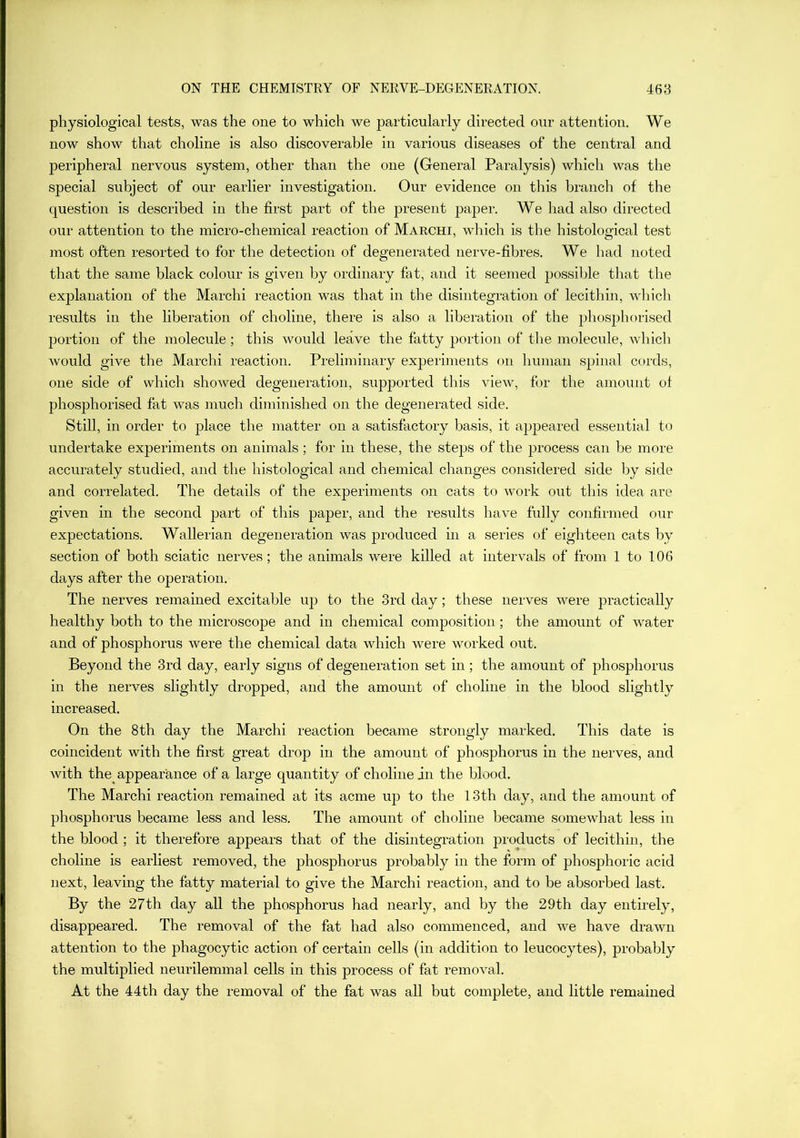 physiological tests, was the one to which we particularly directed our attention. We now show that choline is also discoverable in various diseases of the central and peripheral nervous system, other than the one (General Paralysis) which was the special subject of our earlier investigation. Our evidence on this branch of the question is described in the first part of the present paper. We had also directed our attention to the micro-chemical reaction of Makchi, which is the histological test most often resorted to for the detection of degenerated nerve-fibres. We had noted that the same black colour is given by ordinary fat, and it seemed possible that the explanation of the Marchi reaction was that in the disintegration of lecithin, which results in the liberation of choline, there is also a liberation of the phosphorised portion of the molecule ; this would leave the fatty portion of the molecule, which would give the Marchi reaction. Preliminary experiments on human spinal curds, one side of which showed degeneration, supported this view, for the amount of phosphorised fat was much diminished on the degenerated side. Still, in order to place the matter on a satisfactory basis, it appeared essential to undertake experiments on animals ; for in these, the steps of the process can be more accurately studied, and the histological and chemical changes considered side by side and correlated. The details of the experiments on cats to work out this idea are given in the second part of this paper, and the results have fully confirmed our expectations. Wallerian degeneration was produced in a series of eighteen cats by section of both sciatic nerves; the animals were killed at intervals of from 1 to 106 days after the operation. The nerves remained excitable up to the 3rd day; these nerves were practically healthy both to the microscope and in chemical composition; the amount of water and of phosphorus were the chemical data which were worked out. Beyond the 3rd day, early signs of degeneration set in; the amount of phosphorus in the nerves slightly dropped, and the amount of choline in the blood slightly increased. On the 8th day the Marchi reaction became strongly marked. This date is coincident Avith the first great drop in the amount of phosphorus in the nerves, and with the appearance of a large quantity of choline in the blood. The Marchi reaction remained at its acme up to the 13th day, and the amount of phosphorus became less and less. The amount of choline became somewhat less in the blood ; it therefore appears that of the disintegration products of lecithin, the choline is earliest removed, the phosphorus probably in the form of phosphoric acid next, leaving the fatty material to give the Marchi reaction, and to be absorbed last. By the 27th day all the phosphorus had nearly, and by the 29th day entirely, disappeared. The removal of the fat had also commenced, and we have drawn attention to the phagocytic action of certain cells (in addition to leucocytes), probably the multiplied neurilemma 1 cells in this process of fat removal. At the 44th day the removal of the fat was all but complete, and little remained