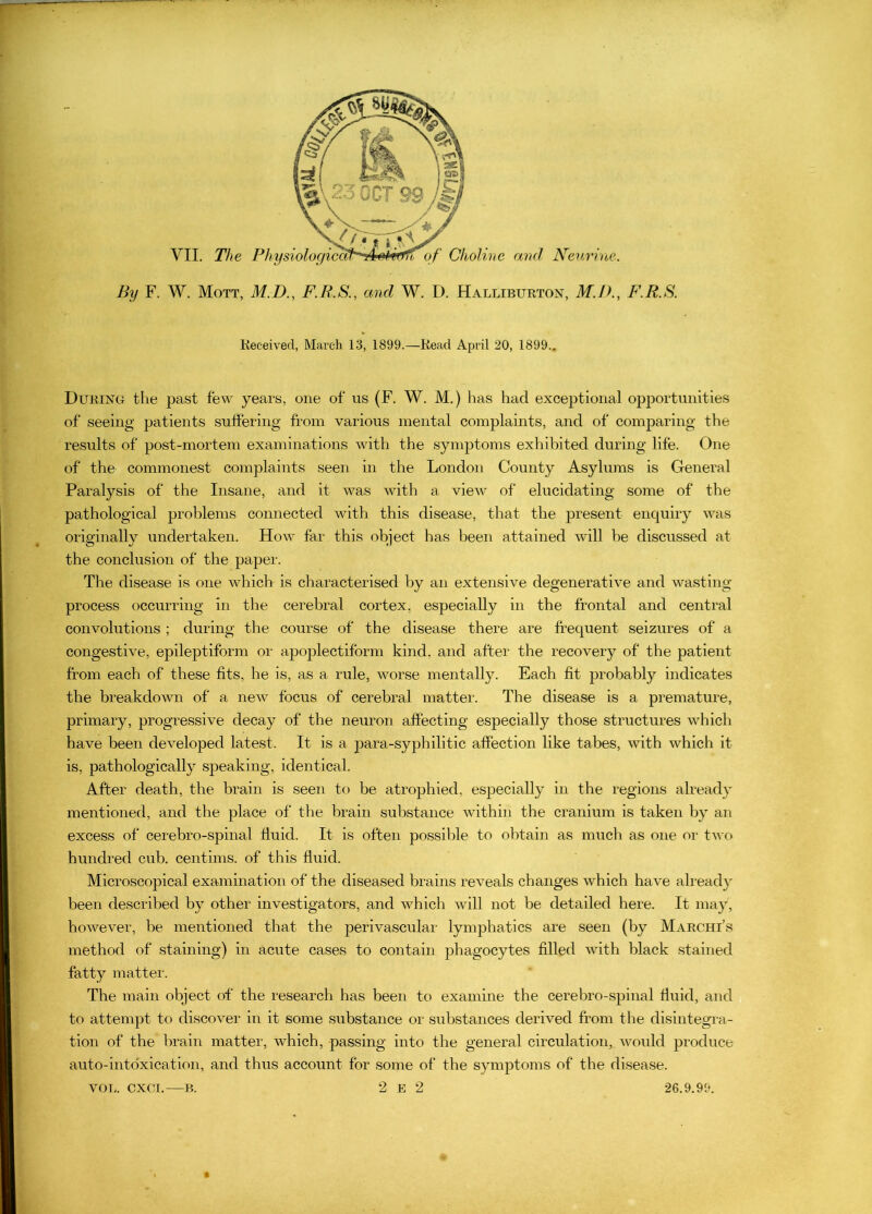 By F. W. Mott, M.D., F.R.S., and W. D. Halliburton, M.JK, F.R.S. Keceived, March 13, 1899.—Read April 20, 1899.. During the past few years, one of us (F. W. M.) has had exceptional opportunities of seeing patients suffering from various mental complaints, and of comparing the results of post-mortem examinations with the symptoms exhibited during life. One of the commonest complaints seen in the London County Asylums is General Paralysis of the Insane, and it was with a view of elucidating some of the pathological problems connected with this disease, that the present enquiry was originally undertaken. How far this object has been attained will be discussed at the conclusion of the paper. The disease is one which is characterised by an extensive degenerative and wasting process occurring in the cerebral cortex, especially in the frontal and central convolutions ; during the course of the disease there are frequent seizures of a congestive, epileptiform or apoplectiform kind, and after the recovery of the patient from each of these fits, he is, as a rule, worse mentally. Each fit probably indicates the breakdown of a new focus of cerebral matter. The disease is a premature, primary, progressive decay of the neuron affecting especially those structures which have been developed latest. It is a para-syphilitic affection like tabes, with which it is, pathologically speaking, identical. After death, the brain is seen to be atrophied, especially in the regions already mentioned, and the place of the brain substance within the cranium is taken by an excess of cerebro-spinal fluid. It is often possible to obtain as much as one or two hundred cub. centims. of this fluid. Microscopical examination of the diseased brains reveals changes which have alread}- been described by other investigators, and which will not be detailed here. It may, however, be mentioned that the perivascular lymphatics are seen (by Marchi’s method of staining) in acute cases to contain phagocytes filled with black stained fatty mattei. The main object of the research has been to examine the cerebro-spinal fluid, and to attempt to discover in it some substance or substances derived from the disintegra- tion of the brain matter, which, passing into the general circulation,, would produce auto-into'xication, and thus account for some of the symptoms of the disease. VOL. CXCI,—B. 2 E 2 26.9.99. «
