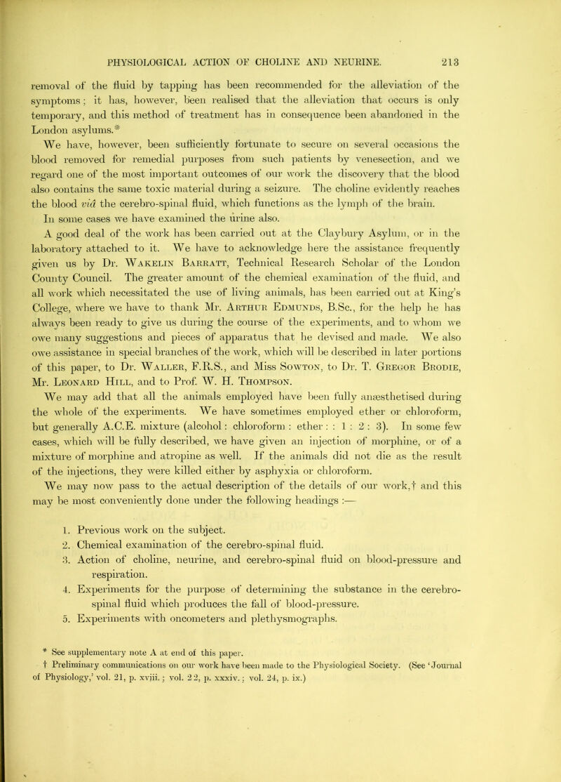 removal of the huid by tapping has been recommended for the alleviation of the symptoms; it has, however, been realised that the alleviation that occurs is only temporary, and this method of treatment lias in consequeiice been abandoned in the London asylums/^ We have, however, been sulhciently fortunate to secure on several occasions the blood removed for remedial purposes from such patients by venesection, and Ave regard one of the most important outcomes of oui- woi'k the discovery tliat tlie blood also contains the same toxic material during a seizure. The choline evidently reaches the blood via the cerebro-spinal fluid, which functions as the lympli of tlie Iwain. In some cases we have examined the urine also. A good deal of the Avork has been carried out at the Claybury Asylum, cu' in tlie lab(watory attached to it. We have to acknoAvledge here the assistance frequently gi\en us by Dr. Wakelin Barratt, Technical Besearch Scholar of the London County Council. The greater amount of the chemical examination of tlie fluid, and all Avork Avhich necessitated the use of living animals, has been carried out at King’s College, Avhere we have to thank Mr. Arthur Edmunds, B.Sc., for the help he has ahvays been ready to give us during the course of the experiments, and tf) Avhom Ave oAve many suggestions and pieces of apparatus that he devised and made. We also OAve assistance in special branches of the Avork, Avhich Avill be described in later portions of this paper, to Dr. Waller, F.B.S., and Miss Soavton, to Dr. T. Gregor Brodie, Mr. Leonard Hill, and to Prof. W. H. Thompson. We may add that all the animals employed have been fully ana3sthetised during the Avhole of the experiments. We have sometimes employed ether or chloroform, but generally A.C.E. mixture (alcohol: chloroform : ether : ; 1 : 2 : 3). In some few cases, Avhich Avill be fully described, AA^e have given an injection of morphine, or of a mixture of morphine and atropine as Avell. If the animals did not die as the result of the injections, they Avere killed either by asphyxia or chloroform. We may uoav pass to the actual description of the details of our Avork,t and this may be most conveniently done under the folloAving headings :— 1. Previous Avork on the subject. 2. Chemical examination of the cerebro-spinal fluid, 3. Action of choline, neurine, and cerebro-spinal fluid on blood-pressure and respiration. 4. Experiments for the purpose of determining the substance in the cerebro- spinal fluid Avhich produces the fall of blood-pressure. 5. Experiments Avith oncometers and plethysmographs. * See supplementary note A at end of this paper. t Preliminary communications on our work ha\'e keen made to the Physiological Society. (See ‘Journal of Physiology,’ vol. 21, p. xviii.; vol. 2 2, p. xxxiv.; \ml. 24, p. ix.)