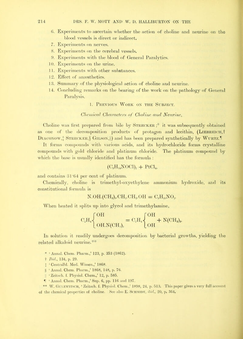 G. Experiments to ascertain whether the action of choline and neuriiie on the blood vessels is direct or indirect. 7. Experiments on nerves. 8. Experiments on the cerebral vessels. 9. Experiments with the blood of General Paralytics. 10. Experiments on the nrine. 11. Experiments with other sul)stances. 12. EfiPect of anaesthetics. 13. Summary of the physiological action of choline and neurine. 14. Concluding remarks on the bearing of the work on the pathology of General Paralysis. 1. Previous Work on the Subject. Chemical Chara,cterfi of Choline and Neurine, Choline was first prepared from bile by Strecker it was subsequently obtained as one of the decomposition products of protagon and lecithin, (Liebreich,! Diaconow,! Strecker,§ Gilson,id and has been prepared synthetically by Wurtz.11 It forms compounds with various acids, and its hydrochloride forms crystalline compounds Avith gold chloride and platinum chloride. The platinum compound by whicli the base is usually identified has the formula ; (C,H,4N0C1)2 + PtCb, and contains 31‘64 per cent of platinum. Chemically, choline is trimethyl-oxyethylene ammonium hydroxide, and its constitutional formula is N.0H.(CH3)3.CH,.CH2.0H = CsH.^NO^. When heated it splits up into glycol and trimethylamine, roH roH c,hJ = c,hJ + n(ch3)3. [0H.N(CH.,)3 [oh In solution it readily undergoes decomposition by bacterial groAvths, yielding the related alkaloid neurine. * ‘ Annal. Chem. Pharm.,’ 12.3, p. 353 (1862). t Ibid., 134, p. 29. I ‘ Ceiitralbl. Med. Wissen.,’ 1868. § ‘ Annal. Chem. Pharm.,’ 1868, 148, p. 76. II ‘ Zeitseh. f. Physiol. Chem.,’ 12, p. 585. ^ ‘ Annal. Chem. Pharm.,’ Sup. 6, pp. 116 and 197. ** W. Cut.EWiTSCH, ‘ Zeibsch. f. Phy.siol. Chem.,’ 1898, 24, p. 513. This paper gives a very full account of the chemical properties of choline. See also E. Schmidt, ibid,, 20, p. 364,