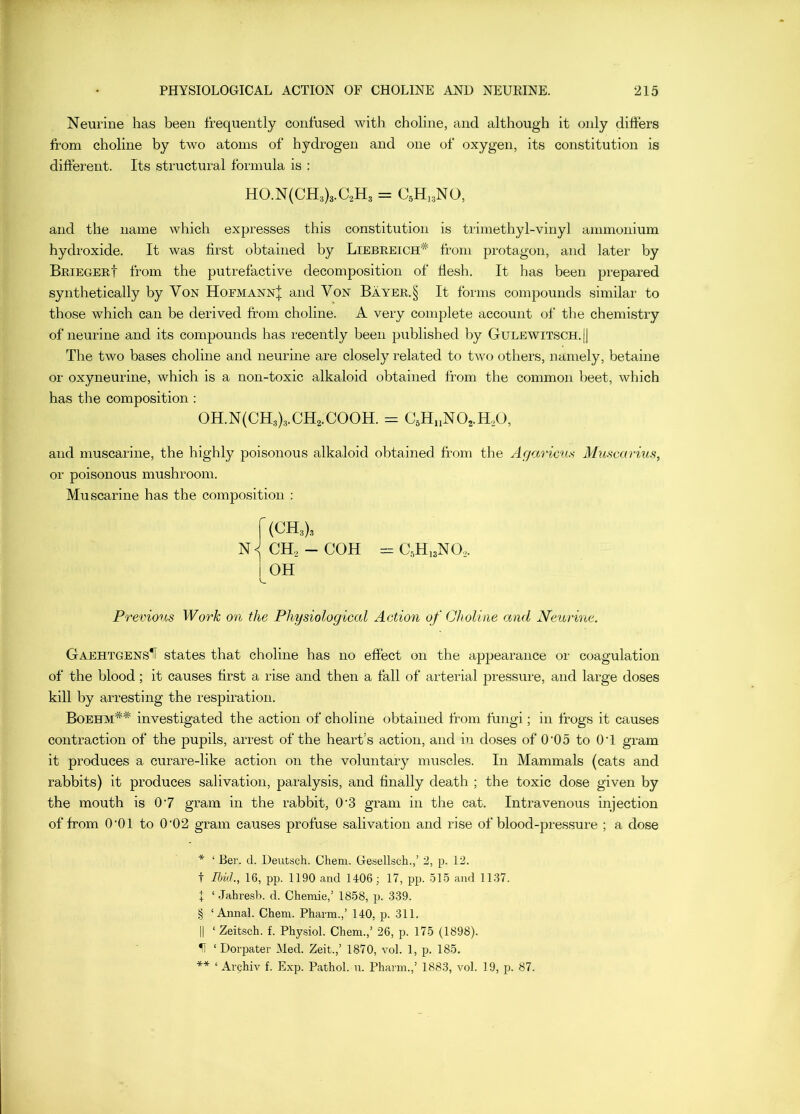 Neurine has been frequently confused with choline, and although it only differs from choline by two atoms of hydrogen and one of oxygen, its constitution is different. Its structural formula is : HO.N(CH3)3.aH3 = CsH^^NO, and the name which expresses this constitution is trimethyl-vinyl ammonium hydroxide. It was first obtained by Liebeeich’^ from protagon, and later by BeiegeeI from the putrefactive decomposition of flesh. It has been prepared synthetically by Von Hofmann| and Von Bayee.§ It forms compounds similar to those which can be derived from choline. A very complete account of the chemistry of neurine and its compounds has recently been published by Gulewitsch. || The two bases choline and neurine are closely related to two others, namely, betaine or oxyneurine, which is a non-toxic alkaloid obtained from the common beet, which has the composition : 0H.N(CH3)3.CH2.C00H. = C5H„N02.H.,0, and muscarine, the highly poisonous alkaloid obtained from the Agaricus Muncarius, or poisonous mushroom. Muscarine has the composition : (CH3)3 CH, - COH 1 OH = C,H,3N0,. Previous Work on the Physiological Action of Choline and Neurine. GaehtgensU states that choline has no effect on the apjjearance or coagulation of the blood; it causes first a rise and then a fall of arterial pressure, and large doses kill by arresting the respiration. Boehm^^ investigated the action of choline obtained from fungi; in frogs it causes contraction of the pupils, arrest of the heart’s action, and in doses of 0‘05 to OT gram it produces a curare-like action on the voluntary muscles. In Mammals (cats and rabbits) it produces salivation, paralysis, and finally death ; the toxic dose given by the mouth is 07 gram in the rabbit, 0'3 gram in the cat. Intravenous injection of from O'Ol to 0‘02 gram causes profuse salivation and rise of blood-pressure ; a dose ‘ Ber. d. Deutsch. Chem. Gesellsch.,’ 2, p. 12. t m<L, 16, pp. 1190 and 1406; 17, pp. 515 and 1137. I ‘ Jahresb. d. Chemie,’ 1858, p. 339. § ‘Annal. Chem. Pharm.,’ 140, p. 311. II ‘ Zeitsch. f. Physiol. Chem.,’ 26, p. 175 (1898). H ‘ Dorpater Med. Zeit.,’ 1870, vol. 1, p. 185. ** ‘ Archiv f. Exp. Pathol, u. Pharm.,’ 1883, vol. 19, p. 87.