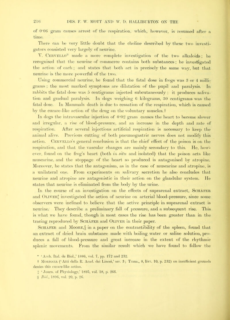 of 0'06 gram causes arrest of the respiration, which, however, is resumed after a time. There can be very little doubt that the choline described by these two investi- gators consisted very largely of neurine. V. Cervello^ made a more conqilete investigation of the two alkaloids; he recognised that tlie neurine of commerce contains both substances; he investigated the action of each ; and states that both act in precisely the same way, but that neurine is the more })owerful of the two. Using commercial neurine, he found that the fatal dose in frogs was 3 or 4 milli- grams ; the most marked symptoms are dilatation of the pupil and paralysis. In rabbits the fatal dose was 5 Centigrams injected subcutaneously ; it produces saliva- tion and gradual paralysis. In dogs weigliing 6 kilograms, 30 centigrams was the fatal dose. In Mammals death is due to cessation of the respiration, which is caused by the curare-like action of the drug on the voluntary muscles, t In dogs the intravascular injection of 0‘02 gram causes the heart to become slower and irregular, a rise of blood-pressure, and an Increase in the depth and rate of respiration. After several injections artificial respiration is necessary to keep the animal alive. Previous cutting of both pneumogastric nerves does not modify this action. Cervello’s general conclusion is that the chief effect of the poison is on the respiration, and tliat the vascular changes are mainly secondary to this. He, how^ ever, found on the frog’s heart (both in situ and isolated) that the poison acts like muscarine, and the stoppage of the heart so produced is antagonised by atropine. Moreover, he states that the antagonism, as in the case of muscarine and atropine, is a unilateral one. From experiments on salivary secretion he also concludes that neurine and atropine are antagonistic in their action on the glandular system. He states that neurine is eliminated from the body by the urine. In the course of an investigation on the effects of suprarenal extract, Schafer and Oliver^; investigated the action of neurine on arterial blood-pressure, since some observers were inclined to believe that the active principle in suprarenal extract is neurine. They describe a preliminary fall of pressure, and a subsequent rise. This is what we have found, though in most cases the rise has been greater than in the tracing reproduced by Schafer and Oliver in their paper. Schafer and Moore,§ in a paper on the contractibility of the spleen, found that an extract of dried brain substance made with boiling water or saline solution, pro- duces a fall of blood-pressure and great increase in the extent of the rhythmic splenic movements. From the similar result which we have found to follow the * ‘Arch. Ital. de Biol.,’ 1886, vol. 7, pp. 172 and 232. t Moriggia (‘Atti della R. Acad, dei Lincei,’ ser. 3; Trans., 8, livr. 10, p. 232) on insufficient grounds denies this curare-like action. I ‘ Journ. of Physiology,’ 1895, vol. 18, p. 266.