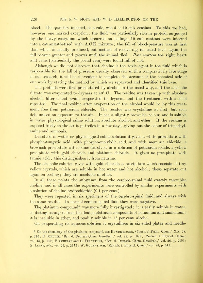 blood. The quantity injected, as a rule, was 5 or 10 cub. centims. To this we had, however, one marked exception ; the fluid was particularly rich in proteid, as judged l)y the heavy coagulum which occurred on boiling; 10 cub. centims. were injected into a cat anmstlretised with A.C.E. mixture; the fall of blood-pressure was at first that which is usually produced, but instead of recovering its usual level again, the fall became greater and greater until the animal died. Post mortem the right heart and veins (particularly the portal vein) were found full of clot. Although we did not discover that choline is the toxic agent in the fluid which is responsible for the fall of pressure usually observed until a comparatively late stage in our research, it will be convenient to complete the account of the chemical side of onr work by stating the method by which we separated and identified this base. The proteids were first precipitated by alcohol in the usual way, and the alcoholic filtrate was evaporated to dryness at 40° C. The residue was taken up with absolute alcohol, filtered and again evaporated to dryness, and the treatment with alcohol repeated. The final residue after evaporation of the alcohol would be by this treat- ment free from potassium chloride. The residue was crystalline at first, but soon deliquesced on exposure to the air. It has a slightly brownish colour, and is soluble in water, physiological saline solution, absolute alcohol, and ether. If the residue is exposed freely to the air it putrefies in a few days, giving out the odour of trimethyl- amine and ammonia. Dissolved in water or physiological saline solution it gives a white precipitate with pliospho-tungstic acid, with phospho-molybdic acid, and with mercuric chloride, a brownish precipitate with iodine dissolved in a solution of potassium iodide, a yellow precipitate with gold chloride and platinum chloride. It gives no precipitate with tannic acid ; this distinguishes it from neurine. The alcoholic solution gives with gold chloride a precipitate which consists of tiny yellow crystals, which are soluble in hot water and hot alcohol; these separate out again on cooling; they are insoluble in ether. In all these points the substance from the cerebro-spinal fluid exactly resembles choline, and in all cases the experiments were controlled by similar experiments with a solution of choline hydrochloride (OT per cent.). They ^vere repeated in six specimens of the cerebro-spinal fluid, and always with the same results. In normal cerebro-spinal fluid they were negative. The platinum compound* was more fully investigated; it is easily soluble in water, 30 distinguishing it from the double platinum compounds of potassium and ammonium ; it is insoluble in ether, and readily soluble in 15 per cent, alcohol. On evaporating its aqueous solution it crystallises in six-sided plates and needle- * On the chemistry of the platinum compound, see Hundeshagen, ‘ Journ. f. Prakt. Chem.,’ N.F. 28, p. 246; E. Schulze, ‘ Ber. d. Deutsch Chem. Gesellsch.,’ vol. 22, p. 1829; ‘ Zeitsch. f. Physiol. Chem.,’ vol. 15, p. 149; E. Schulze and S. Frankfurt, ‘Ber. d. Deutsch. Chem. Gesellsch.,’ vol. 26, p. 2153; E. Jahns, ihiih, vol. 23, p. 2973; W. Gulewit.sch, ‘Zeitsch. f. Physiol. Chem.,’ vol. 24, p. 513.