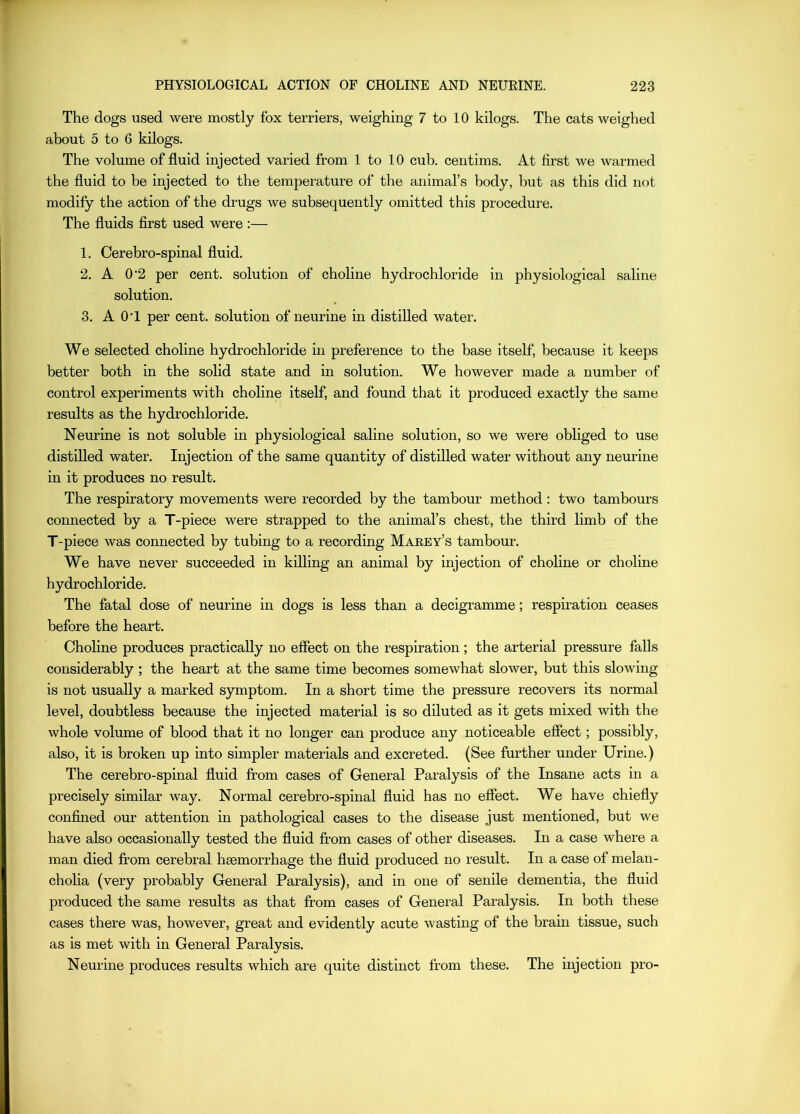 The dogs used were mostly fox terriers, weighing 7 to 10 kilogs. The cats weighed about 5 to 6 kilogs. The volume of fluid injected varied from 1 to 10 cub. ceiitims. At first we warmed the fluid to be injected to the temperature of the animal’s body, but as this did not modify the action of the drugs we subsequently omitted this procedure. The fluids first used were :— 1. Cerebro-spinal fluid. 2. A 0’2 per cent, solution of choline hydrochloride in physiological saline solution. 3. A 0‘1 per cent, solution of neurine in distilled water. We selected choline hydrochloride in preference to the base itself, because it keeps better both in the solid state and in solution. We however made a number of control experiments with choline itself, and found that it produced exactly the same results as the hydrochloride. Neurine is not soluble in physiological saline solution, so we were obliged to use distilled water. Injection of the same quantity of distilled water without any neurine in it produces no result. The respiratory movements were recorded by the tambour method: two tambours connected by a T-piece were strapped to the animal’s chest, the third limb of the T-piece was connected by tubing to a recording Marey’s tambour. We have never succeeded in killing an animal by injection of choline or choline hydrochloride. The fatal dose of neurine in dogs is less than a decigramme; respiration ceases before the heart. Choline produces practically no effect on the respiration; the arterial pressure falls considerably ; the heart at the same time becomes somewhat slower, but this slowing is not usually a marked symptom. In a short time the pressure recovers its normal level, doubtless because the injected material is so diluted as it gets mixed with the whole volume of blood that it no longer can produce any noticeable effect; possibly, also, it is broken up into simpler materials and excreted. (See further under Urine.) The cerebro-spinal fluid from cases of General Paralysis of the Insane acts in a precisely similar way. Normal cerebro-spinal fluid has no effect. We have chiefly confined our attention in pathological cases to the disease just mentioned, but we have also occasionally tested the fluid from cases of other diseases. In a case where a man died from cerebral haemorrhage the fluid produced no result. In a case of melan- cholia (very probably General Paralysis), and in one of senile dementia, the fluid produced the same results as that from cases of General Paralysis. In both these cases there was, however, great and evidently acute wasting of the brain tissue, such as is met with in General Paralysis. Neurine produces results which are quite distinct from these. The injection pro-