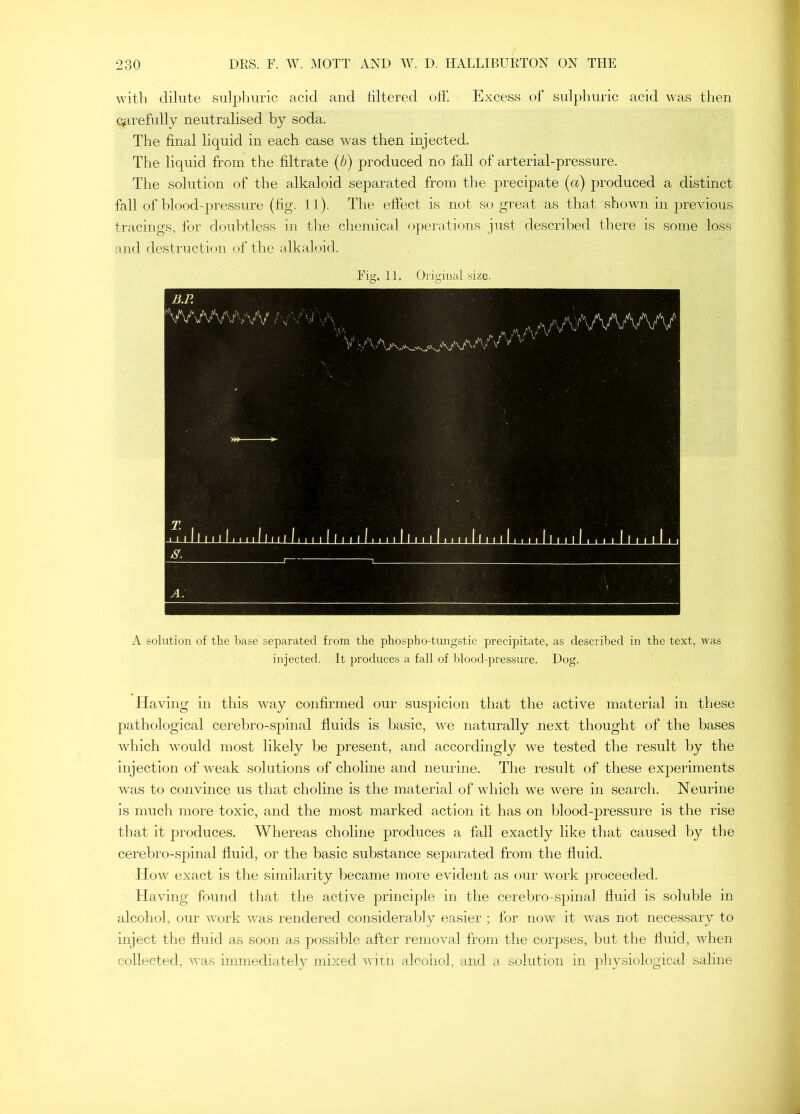 with dilute sulphuric acid and filtered olh Excess of sulphuric acid was then carefully neutralised by soda. The final liquid in each case was then injected. The liquid from the filtrate (b) produced no fall of arterial-pressure. The solution of the alkaloid separated from the precipate (a) produced a distinct fall of blood-pressure (fig. 11). The effect is not so great as that shown in previous tracings, for doubtless in the chemical operations just described there is some loss and destruction t>f the alkahjid. Fig. 11. Original size. B.R 'W^/Awvvv a-.,' M A V'A'WWW I A. A solution of tlie base separated from the phospho-tungstic precijiitate, as described in the text, tvas injected. It produces a fall of blood-pressure. Dog. Having in this way confirmed our suspicion that the active material in these pathological cerebro-spinal fluids is basic, we naturally next thought of the bases which would most likely Ite present, and accordingly we tested the result by the injection of weak solutions of choline and neurine. The result of these experiments was to convince us that choline is the material of which we were in search. Neurine is much more toxic, and the most marked action it has on blood-pressure is the rise that it produces. Whereas choline produces a fall exactly like that caused by the cerebro-sjiinal fluid, or the basic substance separated from the fluid. How exact is tlie similarity became more evident as our woi’k proceeded. Having found that the active principle in the cerebro-spinal fluid is soluble in alcohol, our work was rendered considerably easier ; for now it was not necessary to inject the fluid as soon as possible after removal from the corpses, but the fluid, when collected, was immediatel}^ mixed witn alcohol, and a solution in physiological saline