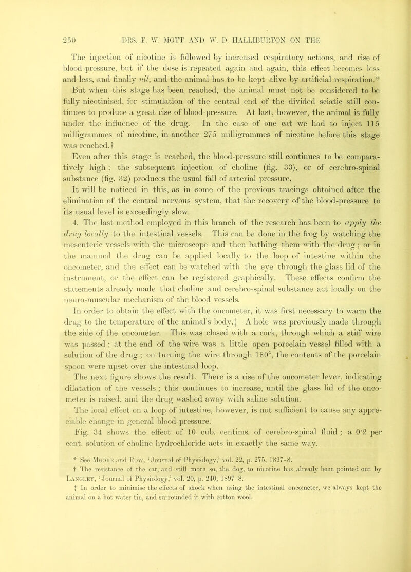 Tlie injection of nicotine is followed by increased respiratory actions, and rise of blood-pressure, but if the dose is repeated again and again, this effect becomes less and less, and finally nil, and the animal has to be kept alive by artificial respiration.^ But when this stage has been reached, the animal must not be considered to be fully nicotinised, for stimulation of the central end of the divided sciatic still con- tinues to j^roduce a great rise of blood-pressure. At last, however, the animal is fully under the influence of the drug. In the case of one cat we had to inject 115 milligrammes of nicotine, in another 275 milligrammes of nicotine before this stage was reached.! Even after this stage is reached, the blood-pressure still continues to be compara- tively high ; the subsequent injection of choline (fig. 33), or of cerebro-spinal substance (fig. 32) produces the usual fall of arterial pressure. It will be noticed in this, as in some of the previous tracings obtained after the elimination of the central nervous system, that the recovery of the blood-pressure to its usual level is exceedingly slow. 4. The last method employed in this branch of the research has been to apply the dmg locally to the intestinal vessels. This can be done in the frog by watching the mesenteric vessels with the microscope and then bathing them with the drug; or in the mammal the drug can be applied locally to the loop of intestine within the oncometer, and the effect can l>e watched with the eye through the glass lid of the instrument, or the eftect can be registered graphically. These effects confirm the statements already made that choline and cerebro-spinal substance act locally on the neuro-muscular mechanism of the blood vessels. In order to obtain the effect with the oncometer, it was first necessary to warm the drug to the temperature of the animal’s body.| A hole was previously made through the side of the oncometer. This was closed with a cork, through which a stiff wire was passed ; at the end of the wire was a little open porcelain vessel filled with a solution of the drug ; on turning the wire through 180°, the contents of the porcelain spoon were u])set over the intestinal loop. The next figure shows the result. There is a rise of the oncometer lever, indicating dilatation of the vessels ; this continues to increase, until the glass lid of the onco- meter is raised, and the drug washed away with saline solution. The local effect on a loop of intestine, however, is not sufficient to cause any appre- ciable change in general blood-pressure. Fig. 34 shows the effect of 10 cub. centims. of cerebro-spinal fluid ; a 0‘2 per cent, solution of choline hydrochloride acts in exactly the same way. * See Moop.e and Row, ‘Journal of Physiology,’ vol. 22, p. 275, 1897-8. t The resistance of the cat, and still more so, the dog, to nicotine has already l)een pointed out hy Langley, ‘Journal of Physiology,’ vol. 20, p. 240, 1897-8. X In order to minimise the effects of shock when using the intestinal oncometer, we always kept the animal on a hot water tin, and surrounded it with cotton wool.
