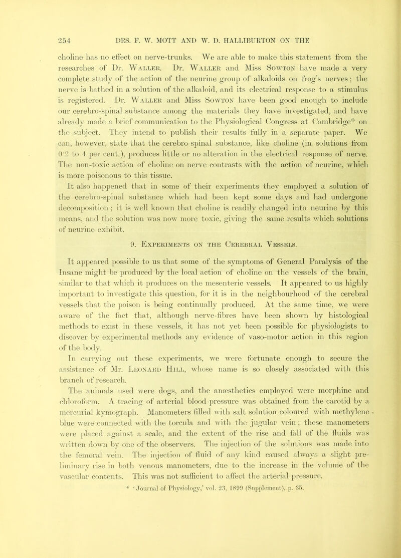 choline has no effect on nerve-trunks. We are able to make this statement from the researches of Dr. Waller. Dr. Waller and Miss Sowton have made a very complete study of the action of the neurine group of alkaloids on frog’s nerves; the nerve is bathed in a solution of the alkaloid, and its electrical response to a stimulus is registered. Dr. Waller and Miss Sowton have been good enough to include our cerehro-spinal substance among the materials they have investigated, and have already made a brief communication to the Physiological Congress at Cambridge'^' on tlie subject. They intend to publish their results fully in a separate paper. We can, however, state that the cerebro-spinal substance, like choline (in solutions from 0'2 to 4 per cent.), produces little or no alteration in the electrical response of nerve. The non-toxic action of choline on nerve contrasts with the action of neurine, which is more poisonous to this tissue. It also happened that in some of their experiments they employed a solution of the cerebro-spinal substance which had been kept some days and had undergone decomposition; it is well knoAvn that choline is readily changed into neurine by this means, and the solution Avas noAv more toxic, giving the same results Avhich solutions of neurine exhibit. 9. Experiments on the Cerebral Vessels. It appeared possible to us that some of the symptoms of General Paralysis of the Insane might be produced by the local action of choline on the vessels of the brain, similar to that Avhich it jjroduces on the mesenteric Amssels. It appeared to us highly important to iiwestigate this question, for it is in the neighbourhood of the cerebral vessels that the poison is being continually produced. At the same time, Ave Avere aAvare of the fact thad, although nerve-fibres have been shoAvn by histological methods to exist in these vessels, it has not yet been possible for physiologists to discover by experimental methods any evidence of vaso-motor action in this region of the body. In carrying out these experiments, Ave were fortunate enough to secure the assistance of Mr. Leonard Hill, Avhose name is so closely associated Avith this branch of research. The animals used were dogs, and the anaesthetics employed Avere morphine and chloroform. A tracing of arterial blood-pressure Avas obtained from the carotid by a mercurial kymograph. Manometers filled with salt solution coloured Avith methylene . blue AA'ere connected Avith the torcula and Avith the jugular Amin ; these manometers Avere placed against a scale, and the extent of the rise and fall of the fluids was Avritten doAvn by one of the observers. Tlie injection of the solutions Avas made into the femoral vein. The injection of fluid of any kind caused ahvays a slight pre- liminary rise in both venous manometers, due to the increase in the volume of the vascular contents. This was not sufiicient to affect the arterial pressure. * ‘Journal of Physiology,’ vol. 23, 1899 (Supplement), p. 35.