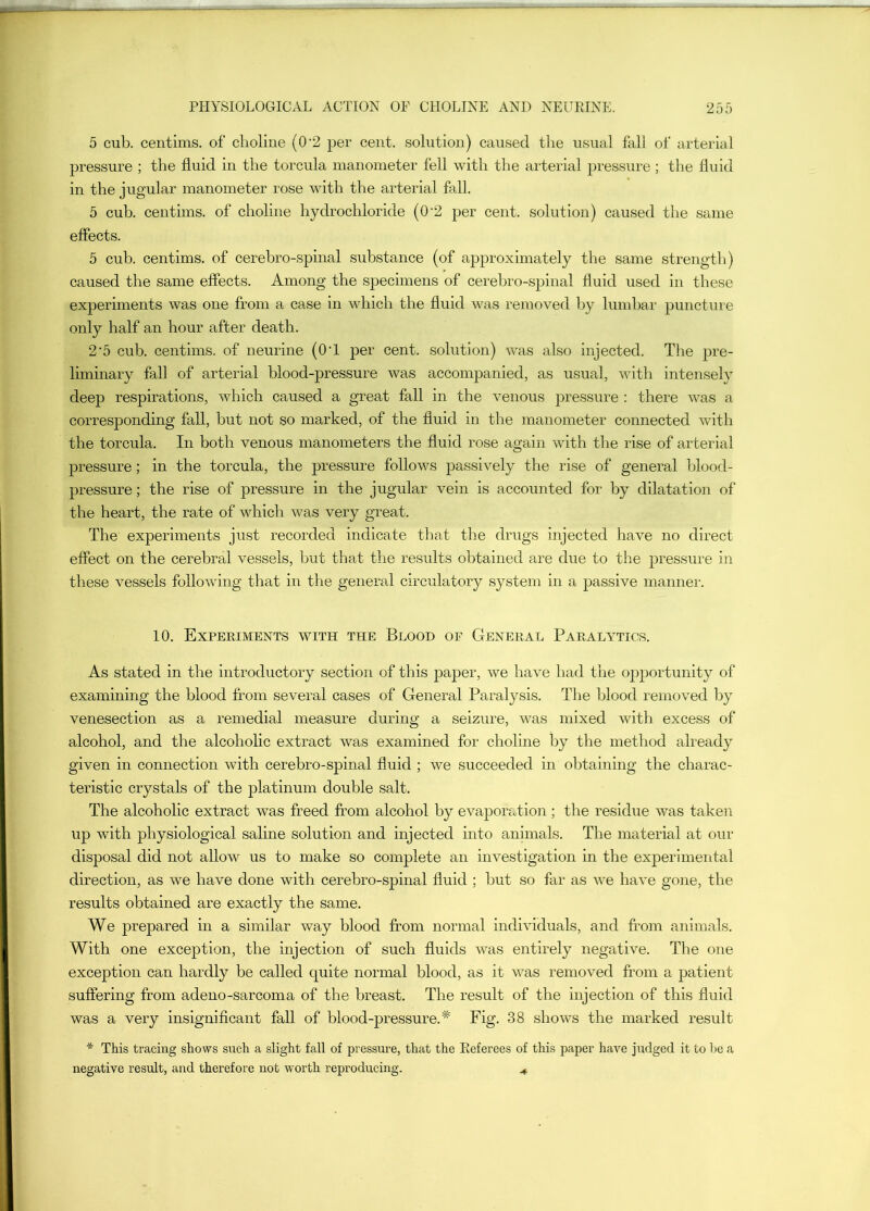 5 cub. centims. of choliue (0'2 per cent, solution) caused tlie usual fall of arterial pressure ; the fluid in the torcula manometer fell with the arterial pressure; the fluid in the jugular manometer rose with the arterial fall. 5 cub. centims. of choline hydrochloride (0'2 per cent, solution) caused the same effects. 5 cub. centims. of cerebro-spinal substance (of approximately the same strengtli) caused the same effects. Among the specimens of cerebro-spinal fluid used in these experiments was one from a case in which the fluid was removed by lumbar puncture only half an hour after death. 2'5 cub. centims. of neurine (O’l per cent, solution) was also injected. The pre- liminary fall of arterial blood-pressure was accompanied, as usual, with intensely deep respirations, which caused a great fall in the venous pressure : there was a corresponding fall, but not so marked, of the fluid in the manometer connected v/ith the torcula. In both venous manometers the fluid rose again with the rise of arterial pressure; in the torcula, the pressure follows passively the rise of general blood- pressure ; the rise of pressure in the jugular vein is accounted for by dilatation of the heart, the rate of which was very great. The experiments just recorded indicate that the drugs injected have no direct effect on the cerebral vessels, but that the results obtained are due to the pressure in these vessels following that in the general circulatory system in a passive manner. 10. Experiments with the Blood of General Paralytics. As stated in the introductory section of this paper, we have had the opportunity of examining the blood from several cases of General Paralysis. The blood removed by venesection as a remedial measure during a seizure, was mixed with excess of alcohol, and the alcoholic extract was examined for choline by the method aheady given in connection with cerebro-spinal fluid ; we succeeded in obtaining the charac- teristic crystals of the platinum double salt. The alcoholic extract was freed from alcohol by evaporation; the residue was taken up with physiological saline solution and injected into animals. The material at our disposal did not allow us to make so complete an investigation in the experimental direction, as we have done with cerebro-spinal fluid ; but so far as we have gone, the results obtained are exactly the same. We prepared in a similar way blood from normal individuals, and from animals. With one exception, the injection of such fluids was entirely negative. The one exception can hardly be called quite normal blood, as it was removed from a jiatient suffering from adeno-sarcoma of the breast. The result of the injection of this fluid was a very insignificant fall of blood-pressure.^ Fig. 38 shows the marked result * This tracing shows such a slight fall of pressure, that the Eeferees of this paper have judged it to be a negative result, and therefore not worth reproducing. ^