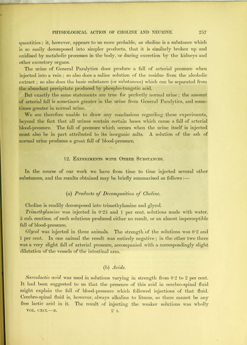 quantities; it, however, appears to us more probable, as choline is a substance which is so easily decomposed into simpler products, that it is similarly broken up and oxidised by metabolic processes in the body, or during excretion by the kidneys and other excretory organs. The urine of General Paralytics does produce a fall of arterial pressure when injected into a vein; so also does a saline solution of the residue from the alcoholic extract ; so also does the basic substance (or substances) which can be separated from the abundant precipitate produced by phospho-tungstic acid. But exactly the same statements are true for perfectly normal urine; the amount of arterial fall is sometimes greater in the urine from General Paralytics, and some- times greater in normal urine. We are therefore unable to draw any conclusions regarding these experiments, beyond the fact that all urines contain certain bases which cause a fall of arterial blood-pressure. The fall of pressure which occurs when the urine itself is injected must also be in part attributed to its inorganic salts. A solution of the ash of normal urine produces a great fall of blood-pressure. 12. Experiments with Other Substances. In the course of our work we have from time to time injected several other substances, and the results obtained may be briefly summarised as follows :— (a) Products of Decomposition of Choline. Choline is readily decomposed into trimethylamine and glycol. Trimethylamine was injected in 0’25 and 1 per cent, solutions made with water. 5 cub. centims. of such solutions produced either no result, or an almost impercejitible fall of blood-pressure. Glycol was injected in three animals. The strength of the solutions was 0‘2 and 1 per cent. In one animal the result was entirely negative; in the other two there was a very slight fall of arterial pressure, accompanied with a correspondingly slight dilatation of the vessels of the intestinal area. (b) Acids. Sarcolactic acid was used in solutions varying in strength from 0‘2 to 2 per cent. It had been suggested to us that the presence of this acid in cerebro-spinal fluid might explain the fall of blood-pressure which followed injections of that fluid. Cerebro-spinal fluid is, however, always alkaline to litmus, so there cannot be any free lactic acid in it. The result of injecting the weaker solutions was wholly VOL. CXCI. B. 2 L