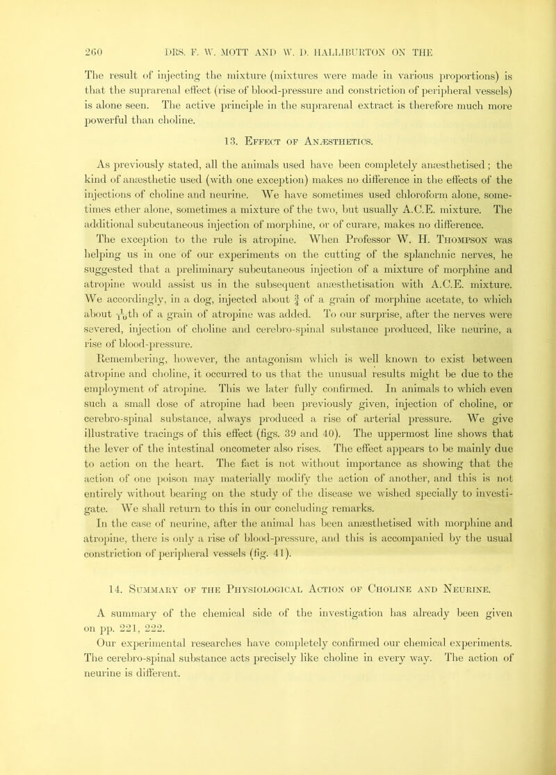 The result of injecting the mixture (mixtures were made in various proportions) is that the suprarenal effect (rise of blood-pressure and constriction of peripheral vessels) is alone seen. The active principle in the suprarenal extract is therefore much more powerful than choline. 13. Effect of Anesthetics. As previously stated, all the animals used have been completely amesthetised ; the kind of anaesthetic used (with one exception) makes no difference in the effects of the injections of choline and neurine. We have sometimes used chloroform alone, some- times ether alone, sometimes a mixture of the two, but usually A.C.E. mixture. The additional subcutaneous injection of morphine, or of curare, makes no difference. The exception to the rule is atropine. When Professor W. H. Thompson was heljiing us in one of our experiments on the cutting of the splanchnic nerves, he suggested that a preliminary subcutaneous injection of a mixture of morphine and atropine would assist us in the subsequent anaesthetisation with A.C.E. mixture. We accordingly, in a dog, injected about f of a grain of morphine acetate, to which about -njth of a grain of atropine was added. To our surprise, after the nerves were severed, injection of choline and cerebro-spinal substance produced, like neurine, a rise of blood-pressure. Pemembering, however, the antagonism which is well known to exist between atropine and choline, it occurred to us that the unusual results might be due to the employment of atrojrine. This we later fully confirmed. In animals to which even such a small dose of atropine had been previously given, injection of choline, or cerebro-spinal substance, always produced a rise of arterial pressure. We give illustrative tracings of this effect (figs. 39 and 40). The uppermost line shows that the lever of the intestinal oncometer also rises. The effect appears to be mainly due to action on the heart. The fact is not without importance as showing that the action of one poison may materially modify the action of another, and this is not entirely without bearing on the study of the disease w'e wished specially to investi- gate. We shall return to this in our concluding remarks. In the case of neurine, after the animal has been anaesthetised with moiqihine and atropine, there is only a rise of blood-pressure, and this is accompanied by the usual constriction of peripheral vessels (fig. 41). 14. Summary of the Physiological Action of Choline and Neurine. A summary of the chemical side of the Investigation has already been given on pp. 221, 222. Our experimental researches have comjiletely coiifirmed our chemical experiments. The cerebro-spinal substance acts jirecisely like choline in every way. The action of neurine is different.