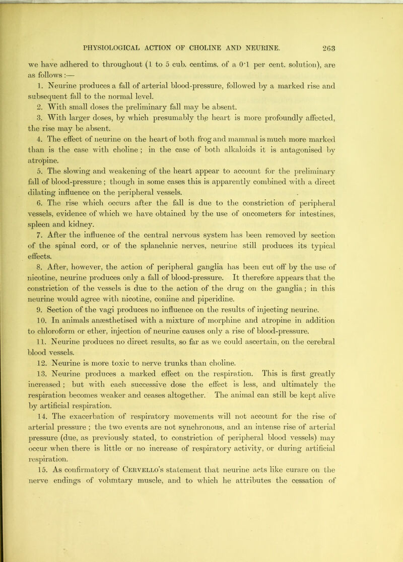 we have adhered to throughout (1 to 5 cub. centims. of a O'l per cent, solution), are as follows :— ]. Neurine produces a fall of arterial blood-pressure, followed by a marked rise and subsequent fall to the normal level. 2. With small doses the preliminary fall may be absent. 3. With larger doses, by which presumably the heart is more profoundly affected, the rise may be absent. 4. The effect of neurine on the heart of both frog and mammal is much more marked than is the case with choline ; in the case of both alkaloids it is antagonised by atropine. 5. The slowing and weakening of the heart appear to account for the preliminary fall of blood-pressure; though in some cases this is apparently combined with a direct dilating influence on the peripheral vessels. 6. The rise which occurs after the fall is due to the constriction of peripheral vessels, evidence of which we have obtained by the use of oncometers for intestines, spleen and kidney. 7. After the influence of the central nervous system has been removed by section of the spinal cord, or of the splanchnic nerves, neurine still produces its typical effects. 8. After, however, the action of peripheral ganglia has been cut oft’ by the use of nicotine, neurine produces only a fall of blood-pressure. It therefore appears that the constriction of the vessels is due to the action of the drug on the ganglia; in this neurine would agree with nicotine, coniine and piperidine. 9. Section of the vagi produces no influence on the results of injecting neurine. 10. In animals anaesthetised with a mixture of morphine and atropine in addition to chloroform or ether, injection of neurine causes only a rise of blood-pressure. 11. Neurine produces no direct results, so far as we could ascertain, on the cerebral blood vessels. 12. Neurine is more toxic to nerve trunks than choline. 13. Neurine produces a marked effect on the respiration. This is first greatly increased; but with each successive dose the effect is less, and ultimately the respiration becomes weaker and ceases altogether. The animal can still be kept alive by artificial respiration. 14. The exacerbation of respiratory movements will not account for the rise of arterial pressure ; the two events are not synchronous, and an intense rise of arterial pressure (due, as previously stated, to constriction of peripheral blood vessels) may occur when there is little or no increase of resjDiratory activity, or during artificial respiration. 15. As confirmatory of Cervello’s statement that neurine acts like cura.re on the nerve endings of vokmtary muscle, and to which he attributes the cessation of