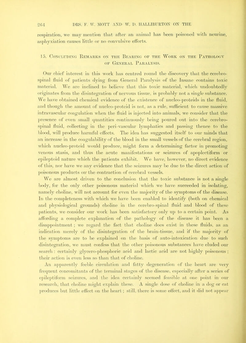 respiration, we may mention that after an animal has Ijeen poisoned with neurine, asphyxiation causes little or no convulsive efforts. 15. Concluding Remarks on the Bearing of the Work on the Pathology OF General Paralysis. Our chief interest in this work has centred round the discovery that the cerebi'O- spinal fluid of patients dying from General Paralysis of the Insane contains toxic material. We are inclined to believe that this toxic material, which undoubtedly originates from the disintegration of nervous tissue, is probably not a single substance. We have obtained chemical evidence of the existence of nucleo-proteids in the fluid, and though the amount of nucleo-proteid is not, as a rule, sufficient to cause massive intravascular coagulation when the fluid is injected into animals, we consider that the presence of even small quantities continuously being poured out into the cereliro- spinal fluid, collecting in the peri-vascular lymphatics and passing thence to the blood, will produce harmful effects. The idea has suggested itself to our minds that an increase in the coagulability of the blood in the small vessels of the cerebral region, which nucleo-proteid would produce, might form a determining factor in promoting venous stasis, and thus the acute manifestations or seizures of apoplectiform or epileptoid nature which the patients exhibit. We have, however, no direct evidence of this, nor have we any evidence that the seizures may l)e due to the direct action of poisonous products on* the contraction of cerebral vessels. We are almost driven to the conclusion that the toxic substance is not a single body, for the only other poisonous material which we have succeeded in isolating, namely choline, will not account for even tlie majority of the symptoms of the disease. In the completeness with which we have been enabled to identify (both on chemical and physiological grounds) choline in the cerebro-spinal fluid and blood of these patients, we consider our work has been satisfactory only up to a certain point. As affording a complete explanation of the pathology of the disease it has been a disajipointment ; we regard the fact that choline does exist in these fluids, as an indication merely of the disintegration of the brain-tissue, and if the majority of the symptoms are to be explained on the basis of auto-intoxication due to such disintegration, we must confess that the other poisonous substances have eluded our seardi: certainly glycero-phosphoric acid and lactic acid are not highly poisonous ; their action is even less so than that of choline. An apparently feeble circulation and fatty degeneration of the heart are very frequent concomitants of the terminal stages of the disease, especially after a series of epileptiform seizures, and the idea certainly seemed feasilde at one point in onr research, that choline might explain these. A single dose of choline in a dog or cat produces l)ut little effect on the heart; still, there is some effect, and it did not appear