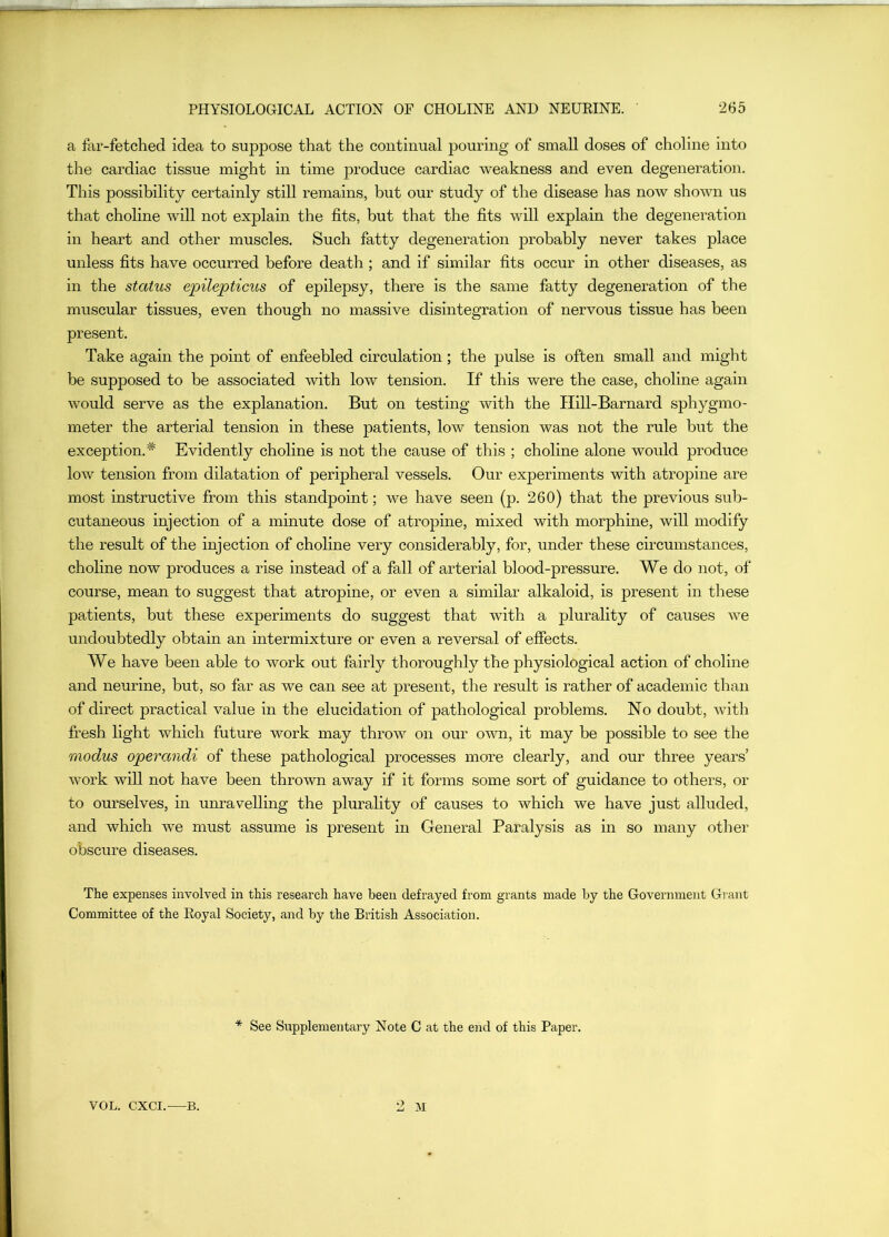 a far-fetched idea to suppose that the continual pouring of small doses of choline into the cardiac tissue might in time produce cardiac weakness and even degeneratio]i. This possibility certainly still remains, but our study of the disease has now shown us that choline will not explain the fits, but that the fits will explain the degeneration in heart and other muscles. Such fatty degeneration probably never takes place unless fits have occurred before death ; and if similar fits occur in other diseases, as in the status epilepticus of epilepsy, there is the same fatty degeneration of the muscular tissues, even though no massive disintegration of nervous tissue has been present. Take again the point of enfeebled circulation; the pulse is often small and might be supposed to be associated with low tension. If this were the case, choline again would serve as the explanation. But on testing with the Hill-Barnard sphygmo- meter the arterial tension in these patients, low tension was not the rule but the exception.* Evidently choline is not the cause of this ; choline alone would produce low tension from dilatation of peripheral vessels. Our experiments with atropine are most instructive from this standpoint; we have seen (p. 260) that the previous sub- cutaneous injection of a minute dose of atropine, mixed with morphine, will modify the result of the injection of choline very considerably, for, under these circumstances, choline now produces a rise instead of a fall of arterial blood-pressure. We do not, of course, mean to suggest that atropine, or even a similar alkaloid, is present in these patients, but these experiments do suggest that with a plurality of causes we undoubtedly obtain an intermixture or even a reversal of effects. We have been able to work out fairly thoroughly the physiological action of choline and neurine, but, so far as we can see at present, the result is rather of academic than of direct practical value in the elucidation of pathological problems. No doubt, with fresh light which future work may throw on our own, it may be possible to see the modus operandi of these pathological processes more clearly, and our three years’ work will not have been thrown away if it forms some sort of guidance to others, or to ourselves, in unravelling the plurality of causes to which we have just alluded, and which we must assume is present in General Paralysis as in so many other obscure diseases. The expenses involved in this research have been defrayed from grants made by the Government Grant Committee of the Royal Society, and by the British Association. * See Supplementary Note C at the end of this Paper. VOL. CXCI. B. 2 M