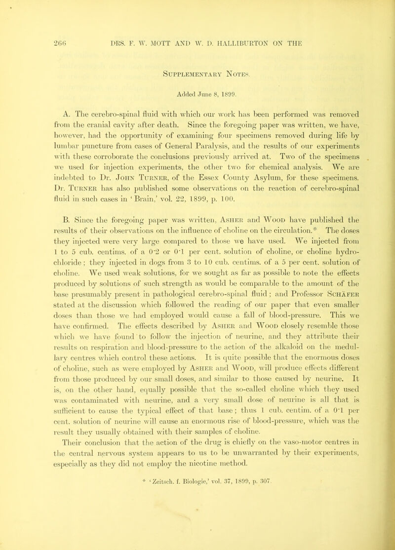 Supplementary Notew. Added June 8, 1899. A. The cerebro-spinal fluid with which our work has been performed was removed from the cranial cavity after death. Since the foregoing paper was Avritten, we haA'e, hoAA^ever, had the opportunity of examining four specimens removed during life by lumbar puncture from cases of General Paralysis, and the results of our experiments with these corroborate the conclusions previously arrived at. Two of the specimens we used for injection experiments, the other tAvo for chemical analysis. We are indelfled to Dr. John Turner, of the Essex County Asylum, for these specimens. Dr. Turner has also published some observations on the reaction of cerelmo-spinal fluid in such cases in ‘ Brain,’ vol. 22, 1899, p. 100. B. Since the foregoing paper Avas written, Asher and Wood have published the results of their obseiwations on the influence of choline on the circulation.* The doses they injected were very large compared to those Ave have used. We injected from 1 to 5 cub. centims. of a 0'2 or OH per cent, solution of choline, or choline hydro- chloride; they injected in dogs from 3 to 10 cub. centims. of a 5 per cent, solution of choline. We used Aveak solutions, for we sought as far as possible to note the effects produced by solutions of such strength as would be comparable to the amount of the base presumably present in pathological cerebro-spinal fluid; and Professor Schafer stated at the discussion Avhich followed the reading of our paper that even smaller doses than those Ave had employed Avould cause a fall of blood-pressure. This Ave haA^e confirmed. The effects described by Asher and Wood closely resemlJe those Avhich AA>-e have found to follow the injection of neurine, and they attrilmte their results on respiration and blood-pressure to the action of the alkaloid on the medul- lary centres Avhich control these actions. It is quite possible that the enormous doses of choline, such as Avere employed by Asher and Wood, Avill produce effects different from those produced by our small doses, and similar to those caused by neurine. It is, on the other hand, equally possible that the so-called choline AApich they used AA'as contaminated with neurine, and a very small dose of neurine is all that is sufficient to cause the typical effect of that base; thus 1 cub. centim. of a OH per cent, solution of neurine aauU cause an enormous rise of blood-pressure, which AAms the result they usually ol)tained with their samples of choline. Their conclusion that the action of the drug is chiefly on the vaso-motor centres in the central nervous system appears to us to be uuAvarranted by their experiments, especially as they did not employ the nicotine method. * ‘Zeitsch. f. Biologie,’ \'ol. 37, 1899, p. 307.