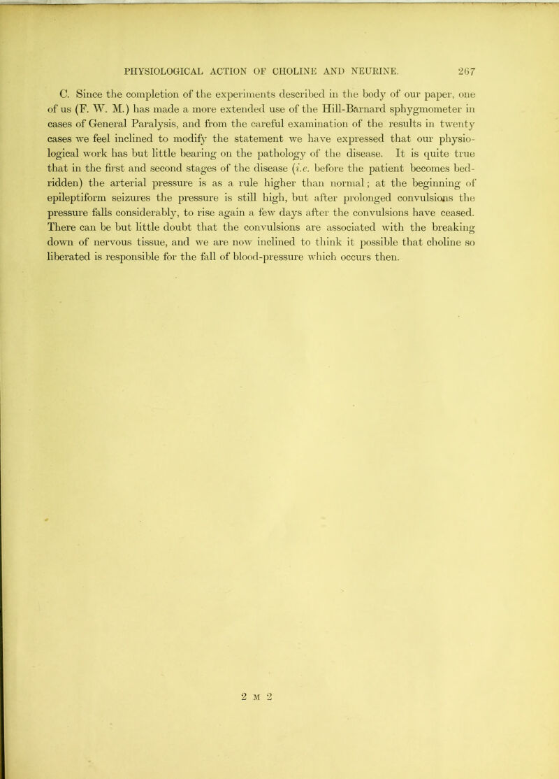C. Since the completion of the experiments described in tlje body of our paper, one of us (F. W. M.) has made a more extended use of the Hill-Barnard sphygmometer in cases of General Paralysis, and from the careful examination of the results in twenty cases we feel inclined to modify the statement Ave have expressed that our physio- logical work has but little bearing on the pathology of the disease. It is quite true that in the fii’st and second stages of the disease {i.e. before the patient becomes bed- ridden) the arterial pressure is as a rule higher than normal; at the beginning of epileptiform seizures the pressure is still high, but after prolonged convulsions the pressure falls considerably, to rise again a feAv days after the convulsions have ceased. There can be but little doubt that the convulsions are associated with the breaking down of nervous tissue, and Ave are noAv inclined to think it possible that choline so liberated is responsible for the fall of blood-pressure Avhich occurs then. 2 M 2