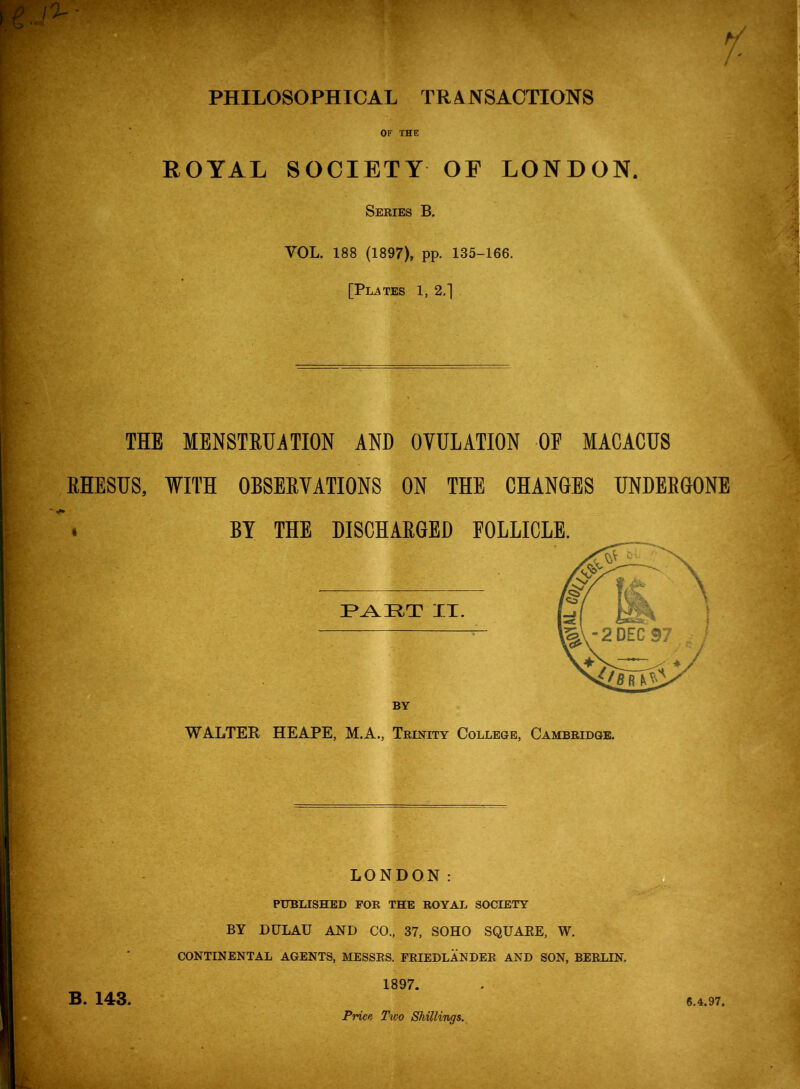 PHILOSOPHICAL TRANSACTIONS OF XHE ROYAL SOCIETY OF LONDON. Series B. VOL. 188 (1897), pp. 135-166. [Plates 1, 2.] THE MENSTRUATION AND OVULATION OF MACACUS RHESUS, WITH OBSERVATIONS ON THE CHANGES UNDERGONE . BY THE DISCHARGED FOLLICLE. XT. BY WALTER HE APE, M.A., Trinity College, Cambridge. LONDON: PUBLISHED FOR THE ROYAL SOCIETY BY DULAU AND CO., 37, SOHO SQUARE, W. B. 143. CONTINENTAL AGENTS, MESSES. FRIEDLANDEE AND SON, BERLIN. 1897. Price, Tvjo Shillings. 6.4.97.