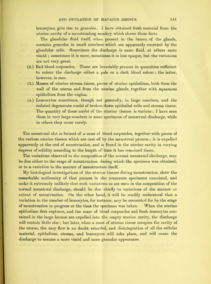 leucocytes, give rise to granules. I have obtained fresh material from the uterine cavity of a menstruating monkey which shows tliese facts. The glandular fluid itself, when present in the lumen, of the glands, contains grannies in small numbers which are apparently excreted by the glandular cells. Sometimes the discharge is more fluid, at others more viscid ; sometimes it is more, sometimes it is less opaque, but the variations are not very great. (2.) Red blood corpuscles. These are invariably present in quantities sufficient to colour the discharge either a pale or a dark blood colour ; the latter, however, is rare. (3.) Masses of uterine stroma tissue, pieces of uterine epithelium, both from the wall of the uterus and from the uterine glands, together with squamous epithelium from the vagina. (4.) Leucocytes sometimes, though not generally, in large numbers, and the isolated degenerate nuclei of broken down epithelial cells and stroma tissue. The quantity of these nuclei of the uterine tissues is various ; I have seen them in very large numbers in some specimens of menstrual discharge, while in others they occur rarely. The menstrual clot is formed of a mass of blood corpuscles, together with pieces of the various uterine tissues which are cast oft' by the menstrual process ; it is expelled apparently at the end of menstruation, and is found in the uterine cavity in varying degrees of solidity according to the length of time it has remained there. The variations observed in the composition of the normal menstrual discharge, may be due either to the stage of menstruation during which the specimen was obtained, or to a variation in the manner of menstruation itself. My histological investigations of the uterine tissues during menstruation, show the remarkable uniformity of that process in the numerous specimens examined, and make it extremely unlikely that such variations as are seen in the composition of the normal menstrual discharge, shorfld be due chiefly to variations of the manner or extent of menstruation. On the other hand, it will be readily understood that a variation in the number of leucocytes, for instance, may be accounted for by the stage of menstruation in progress at the time the specimen was taken. When the uterine epithelium first ruptures, and the mass of blood corpuscles and fresh leucocytes con- tained in the large lacunae are expelled into the empty uterine cavity, the discharge will contain little else; but later, when a mass of uterine tissue occupies the cavity of the uterus, the easy flow is no doubt retarded, and disintegration of all the cellular material, epithelium, stroma, and leucocytes will take place, and will cause the discharge to assume a more viscid and more granular appearance.