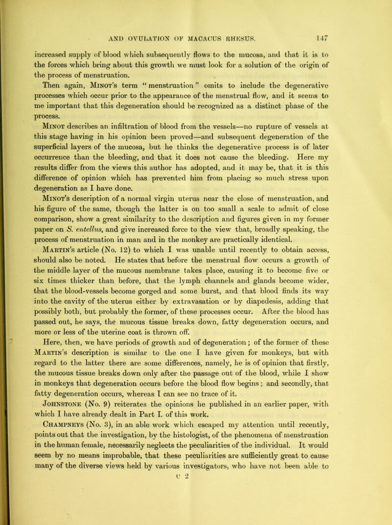 increased supply of blood which subsequently flows to the mucosa, and that it is to the forces which bring about this growth we must look for a solution of the origin of the process of menstruation. Then again, Minot’s term “ menstruation ” omits to include the degenerative processes which occur prior to the appearance of the menstrual flow, and it seems to me important that this degeneration should be recognized as a distinct phase of the process. Minot describes an infiltration of blood from the vessels—no rupture of vessels at this stage having in his opinion been proved—and subsequent degeneration of the superficial layers of the mucosa, but he thinks the degenerative process is of later occurrence than the bleeding, and that it does not cause the bleeding. Here my results differ from the views this author has adopted, and it may be, that it is this difference of opinion which has prevented him from placing so much stress upon degeneration as I have done. Minot’s description of a normal virgin uterus near the close of menstruation, and his figure of the same, though the latter is on too small a scale to admit of close comparison, show a great similarity to the description and figures given in my former paper on S. entellus, and give increased force to the view that, broadly speaking, the process of menstruation in man and in the monkey are practically identical. Martin’s article (No. 12) to which I was unable until recently to obtain access, should also be noted. He states that before the menstrual flow occurs a growth of the middle layer of the mucous membrane takes place, causing it to become five or six times thicker than before, that the lymph channels and glands become wider, that the blood-vessels become gorged and some burst, and that blood finds its way into the cavity of the uterus either by extravasation or by diapedesis, adding that possibly both, but probably the former, of these processes occur. After the blood has passed out, he says, the mucous tissue breaks down, fatty degeneration occurs, and more or less of the uterine coat is thrown off. Here, then, we have periods of growth and of degeneration; of the former of these Martin’s description is similar to the one I have given for monkeys, but with regard to the latter there are some differences, namely, be is of opinion that firstly, the mucous tissue breaks down only after the passage out of the blood, while I show in monkeys that degeneration occurs before the blood flow begins ; and secondly, that fatty degeneration occurs, whereas T can see no trace of it. Johnstone (No. 9) reiterates the opinions he published in an earlier paper, with which I have already dealt in Part I. of this work. Champneys (No. 3), in an able work which escaped my attention until recently, points out that the investigation, by the histologist, of the phenomena of menstruation in the human female, necessarily neglects the peculiarities of the individual. It would seem by no means improbable, that these peculiarities are sufficiently great to cause many of the diverse views held by various investigators, who have not been able to TJ 2