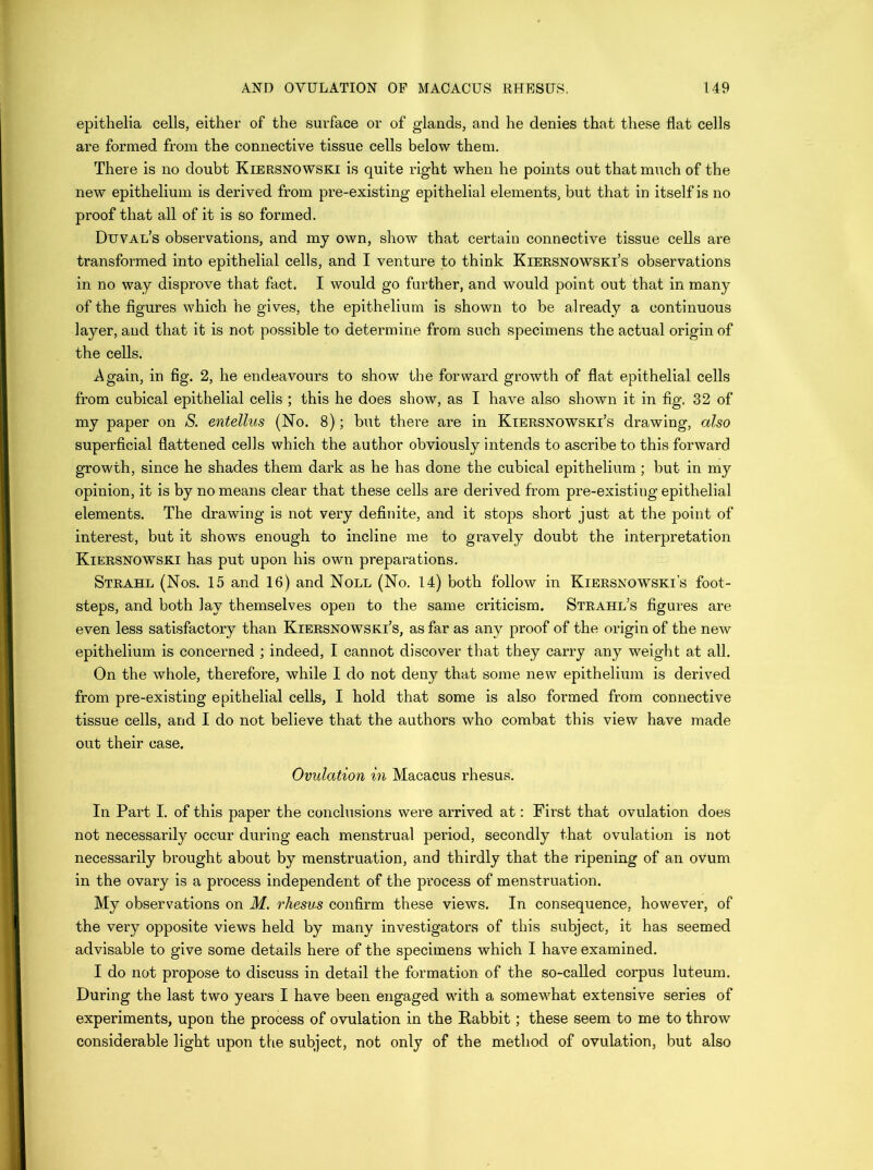 epithelia cells, either of the surface or of glands, and he denies that these flat cells are formed from the connective tissue cells below them. There is no doubt Kiersnowski is quite right when he points out that much of the new epithelium is derived from pre-existing epithelial elements, but that in itself is no proof that all of it is so formed. Duval’s observations, and my own, show that certain connective tissue cells are transformed into epithelial cells, and I venture to think Kiersnowski’s observations in no way disprove that fact. I would go further, and would point out that in many of the figures which he gives, the epithelium is shown to be already a continuous layer, and that it is not possible to determine from such specimens the actual origin of the cells. Again, in fig. 2, he endeavours to show the forward growth of flat epithelial cells from cubical epithelial cells ; this he does show, as I have also shown it in fig. 32 of my paper on S. entellus (No. 8); but there are in Kiersnowski’s drawing, also superficial flattened cells which the author obviously intends to ascribe to this forward growth, since he shades them dark as he has done the cubical epithelium; but in my opinion, it is by no means clear that these cells are derived from pre-existing epithelial elements. The drawing is not very definite, and it stops short just at the point of interest, but it shows enough to incline me to gravely doubt the interpretation Kiersnowski has put upon his own preparations. Strahl (Nos. 15 and 16) and Noll (No. 14) both follow in Kiersnowski’s foot- steps, and both lay themselves open to the same criticism. Strahl’s figures are even less satisfactory than Kiersnowski’s, as far as any proof of the origin of the new epithelium is concerned ; indeed, I cannot discover that they carry any weight at all. On the whole, therefore, while I do not deny that some new epithelium is derived from pre-existing epithelial cells, I hold that some is also formed from connective tissue cells, and I do not believe that the authors who combat this view have made out their case. Ovulation in Macacus rhesus. In Part I. of this paper the conclusions were arrived at: First that ovulation does not necessarily occur during each menstrual period, secondly that ovulation is not necessarily brought about by menstruation, and thirdly that the ripening of an ovum in the ovary is a process independent of the process of menstruation. My observations on M. rhesus confirm these views. In consequence, however, of the very opposite views held by many investigators of this subject, it has seemed advisable to give some details here of the specimens which I have examined. I do not propose to discuss in detail the formation of the so-called corpus luteum. During the last two years I have been engaged with a somew^hat extensive series of experiments, upon the process of ovulation in the Rabbit; these seem to me to throw considerable light upon the subject, not only of the method of ovulation, but also
