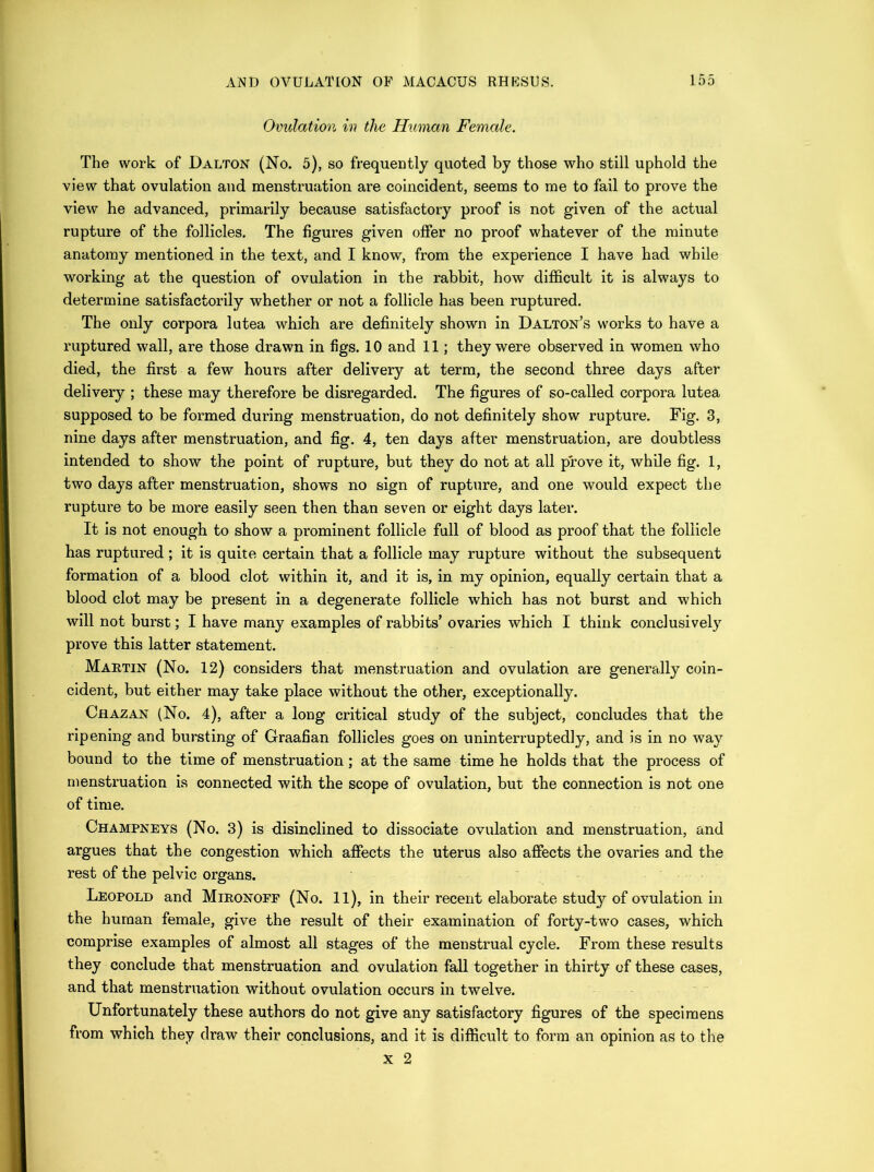 Omdation in the Human Female. The work of Dalton (No. 5), so frequently quoted by those who still uphold the view that ovulation and menstruation are coincident, seems to me to fail to prove the view he advanced, primarily because satisfactory proof is not given of the actual rupture of the follicles. The figures given offer no proof whatever of the minute anatomy mentioned in the text, and I know, from the experience I have had while working at the question of ovulation in the rabbit, how difficult it is always to determine satisfactorily whether or not a follicle has been ruptured. The only corpora lutea which are definitely shown in Dalton’s works to have a ruptured wall, are those drawn in figs. 10 and 11; they were observed in women who died, the first a few hours after delivery at term, the second three days after delivery ; these may therefore be disregarded. The figures of so-called corpora lutea supposed to be formed during menstruation, do not definitely show rupture. Fig, 3, nine days after menstruation, and fig. 4, ten days after menstruation, are doubtless intended to show the point of rupture, but they do not at all prove it, while fig. 1, two days after menstruation, shows no sign of rupture, and one would expect the rupture to be more easily seen then than seven or eight days later. It is not enough to show a prominent follicle full of blood as proof that the follicle has ruptured; it is quite certain that a follicle may rupture without the subsequent formation of a blood clot within it, and it is, in my opinion, equally certain that a blood clot may be present in a degenerate follicle which has not burst and which will not burst; I have many examples of rabbits’ ovaries which I think conclusivel}’^ prove this latter statement. Martin (No. 12) considers that menstruation and ovulation are generally coin- cident, but either may take place without the other, exceptionally. Chazan (No. 4), after a long critical study of the subject, concludes that the ripening and bursting of Graafian follicles goes on uninterruptedly, and is in no way bound to the time of menstruation; at the same time he holds that the process of menstruation is connected with the scope of ovulation, but the connection is not one of time. Champneys (No. 3) is disinclined to dissociate ovulation and menstruation, and argues that the congestion vrhich affects the uterus also affects the ovaries and the rest of the pelvic organs. Leopold and Mironoff (No. 11), in their recent elaborate study of ovulation in the human female, give the result of their examination of forty-two cases, which comprise examples of almost all stages of the menstrual cycle. From these results they conclude that menstruation and ovulation fall together in thirty of these cases, and that menstruation without ovulation occurs in twelve. Unfortunately these authors do not give any satisfactory figures of the specimens from which they draw their conclusions, and it is difficult to form an opinion as to the X 2