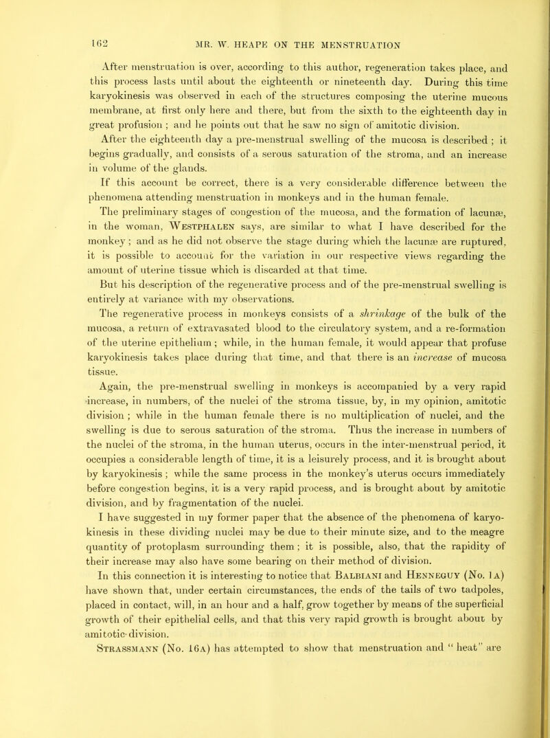 After menstraatioii is over, according to this author, regeneration takes place, and this process lasts until about the eighteenth or nineteenth day. During this time karyokinesis was observed in each of the structures composing the uterine mucous membrane, at first only here and there, but from the sixth to the eighteenth day in great profusion ; and he points out that he saw no sign of amitotic division. After the eighteenth day a pre-menstrual swelling of the mucosa is described ; it begins gradually, and consists of a serous saturation of the stroma, and an increase in volume of the glands. If this account be correct, there is a very considerable difference between the phenomena attending menstruation in monkeys and in the human female. The preliminary stages of congestion of the mucosa, and the formation of lacunm, in the woman, Westphalen says, are similar to what I have described for the monkey ; and as he did not observe the stage during which the lacimse are ruptured, it is possible to account for the variation in our respective views regarding the amount of uterine tissue which is discarded at that time. But his description of the regenerative process and of the pre-menstrual swelling is entirely at variance with my observations. The regenerative process in monkeys consists of a shrinkage of the bulk of the mucosa, a return of extravasated blood to the circulatory system, and a re-formation of the uterine epithelium; while, in the human female, it would appear that profuse karyokinesis takes place during that time, and that there is an increase of mucosa tissue. Again, the pre-menstrual swelling in monkeys is accompanied by a very rapid increase, in numbers, of the nuclei of the stroma tissue, by, in my opinion, amitotic division ; while in the human female there is no multiplication of nuclei, and the swelling is due to serous saturation of the stroma. Thus the increase in numbers of the nuclei of the stroma, in the human uterus, occurs in the inter-menstrual period, it occupies a considerable length of time, it is a leisurely process, and it is brought about by karyokinesis ; while the same process in the monkey’s uterus occurs immediately before congestion begins, it is a very rapid process, and is brought about by amitotic division, and by fragmentation of the nuclei. I have suggested in my former paper that the absence of the phenomena of karyo- kinesis in these dividing nuclei may be due to their minute size, and to the meagre quantity of protoplasm surrounding them; it is possible, also, that the rapidity of their increase may also have some bearing on their method of division. In this connection it is interesting to notice that Balbiani and Henneguy (No. 1a) have shown that, under certain circumstances, the ends of the tails of two tadpoles, placed in contact, will, in an hour and a half, grow together b}^ means of the superficial growth of their epithelial cells, and that this very rapid growth is brought about by amitotic- division. Strassmann (No. 16a) has attempted to show that menstruation and “ heat” are