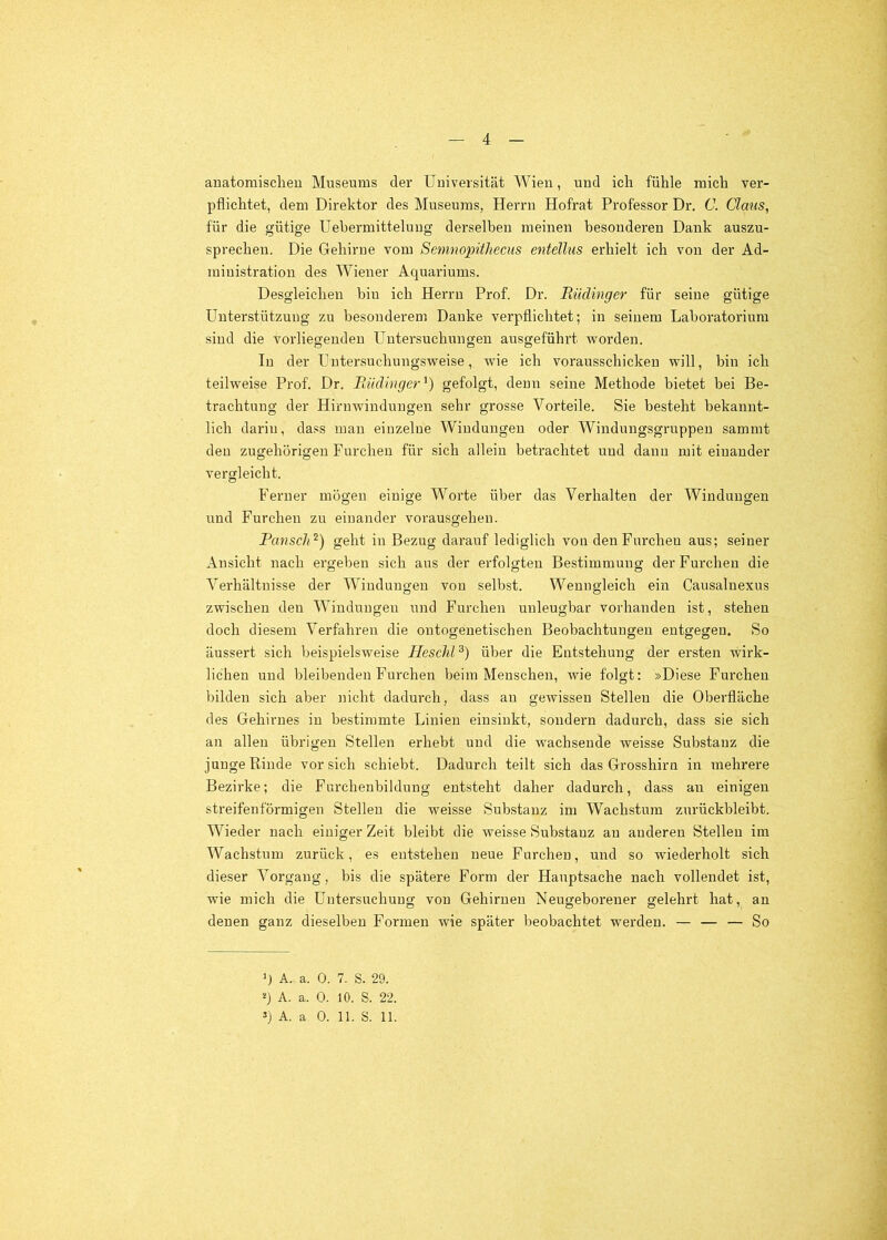 anatomischen Museums der Universität Wien, und ich fühle mich ver- pflichtet, dem Direktor des Museums, Herrn Hofrat Professor Dr. C. Claus, für die gütige Uebermitteluug derselben meinen besonderen Dank auszu- sprecheu. Die Gehirne vom Semnopithecus entellus erhielt ich von der Ad- ministration des Wiener Aquariums. Desgleichen bin ich Herrn Prof. Dr. Rüdinger für seine gütige Unterstützung zu besonderem Danke verpflichtet; in seinem Laboratorium sind die vorliegenden LTutersuchungeu ausgeführt worden. In der Uutersuchungsweise, wie ich vorausschickeu will, bin ich teilweise Prof. Dr. Rüdinger^) gefolgt, denn seine Methode bietet bei Be- trachtung der Hirnwindungen sehr grosse Vorteile. Sie besteht bekannt- lich darin, dass mau einzelne Windungen oder Windungsgruppeu sammt den zugehörigen Furchen für sich allein betrachtet und dann mit einander vergleicht. Ferner mögen einige Worte über das Verhalten der Windungen und Furchen zu einander vorausgehen. Pansch^) geht in Bezug darauf lediglich von den Furchen aus; seiner Ansicht nach ergeben sich aus der erfolgten Bestimmung der Furchen die Verhältnisse der Windungen von selbst. Wenngleich ein Causalnexus zwischen den Windungen und Furchen unleugbar vorhanden ist, stehen doch diesem Verfahren die outogenetischen Beobachtungen entgegen. So änssert sich beispielsweise HeschP) über die Entstehung der ersten wirk- lichen und bleibenden Furchen beim Menschen, wie folgt: »Diese Furchen bilden sich aber nicht dadurch, dass an gewissen Stellen die Oberfläche des Gehirnes in bestimmte Linien einsinkt, sondern dadurch, dass sie sich an allen übrigen Stellen erhebt und die wachsende weisse Substanz die junge Rinde vor sich schiebt. Dadurch teilt sich das Grosshirn in mehrere Bezirke; die Furchenbildung entsteht daher dadurch, dass an einigen streifenförmigen Stellen die weisse Substanz im Wachstum zurückbleibt. Wieder nach einiger Zeit bleibt die weisse Substanz au anderen Stellen im Wachstum zurück, es eutsteheu neue Furchen, und so wiederholt sich dieser Vorgang, bis die spätere Form der Hauptsache nach vollendet ist, wie mich die Untersuchung von Gehirnen Neugeborener gelehrt hat, an denen ganz dieselben Formen wie später beobachtet werden. — — — So ‘J A. a. 0. 7. S. 29. q A. a. 0. 10. S. 22. s) A. a 0. 11. S. 11.