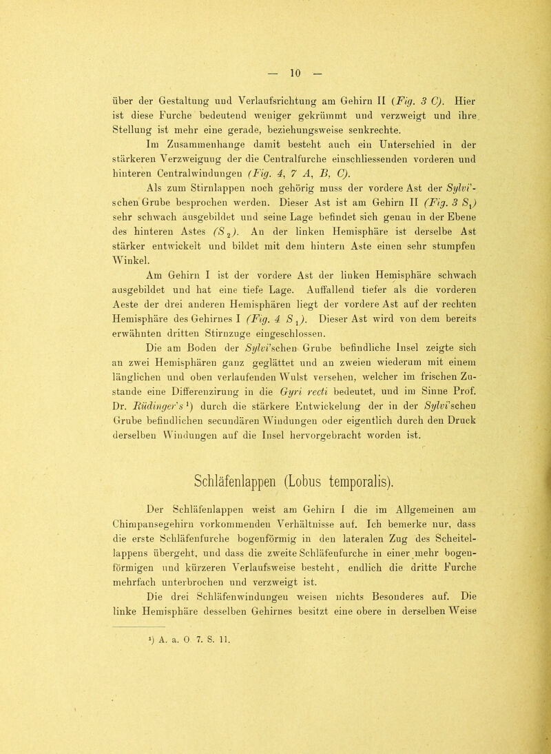 über der Gestaltung uud Verlaufsriclituug am Gehirn II {Fig. 3 C). Hier ist diese Furche bedeutend weniger gekrümmt und vei'zweigt und ihre Stellung ist mehr eine gerade, beziehungsweise senkrechte. Im Zusammenhänge damit besteht auch ein Unterschied in der stärkeren Verzweigung der die Centralfurche einschliessendeu vorderen und hinteren Centralwindungen (Fig. 4, 7 H, F, C). Als zum Stirnlappeu noch gehörig muss der vordere Ast der Sylvi'- schen Grube besprochen werden. Dieser Ast ist am Gehirn II (Fig. 3 S^) sehr schwach ausgebildet uud seine Lage befindet sich genau in der Ebene des hinteren Astes linken Hemisphäre ist derselbe Ast stärker entwickelt und bildet mit dem hintern Aste einen sehr stumpfen Winkel. Am Gehirn I ist der vordere Ast der linken Hemisphäre schwach ausgebildet uud hat eine tiefe Lage. Auffallend tiefer als die vorderen Aeste der drei anderen Hemisphären liegt der vordere Ast auf der rechten Hemisphäre des Gehirnes I (Fig. 4 S ^). Dieser Ast wird von dem bereits erwähnten dritten Stirnzuge eingeschlossen. Die am Boden der Sylvi’scheu Grube befindliche Insel zeigte sich an zwei Hemisphären ganz geglättet und an zweien wiederum mit einem länglichen und oben verlaufenden Wulst versehen, welcher im frischen Zu- stande eine Differenziruug in die Gyri recti bedeutet, uud im Sinne Prof. Dr. Rüäinger's *) durch die stärkere Entwickelung der in der Sylvi'schen Grube befindlichen secuudären Windungen oder eigentlich durch den Druck derselben Windungen auf die Insel hervorgebracht worden ist. Schläfenlappen (Lohns temporalis). Der Schläfenlappen weist am Gehirn I die im Allgemeinen am Chimpansegehiru vorkommeudeu Verhältnisse auf. Ich bemerke nur, dass die erste Schläfeufurche bogenförmig in den lateralen Zug des Scheitel- lappeus übergeht, und dass die zweite Schläfeufurche in einer mehr bogen- förmigen und kürzeren Verlaufsweise besteht, endlich die dritte Furche mehrfach unterbrochen und verzweigt ist. Die drei Schläfenwinduugen weisen nichts Besonderes auf. Die linke Hemisphäre desselben Gehirnes besitzt eine obere in derselben Weise