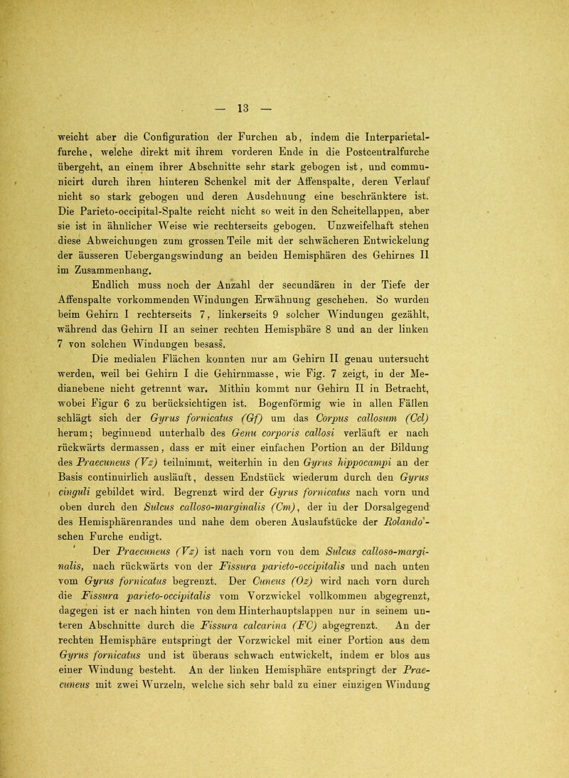 weicht aber die Configuration der Furchen ab, indem die Interparietal- furche , welche direkt mit ihrem vorderen Ende in die Postcentralfurche übergeht, an einem ihrer Abschnitte sehr stark gebogen ist, und commu- nicirt durch ihren hinteren Schenkel mit der Aifenspalte, deren Verlauf nicht so stark gebogen und deren Ausdehnung eine beschränktere ist. Die Parieto-occipital-Spalte reicht nicht so weit in den Scheitellappen, aber sie ist in ähnlicher Weise wie rechterseits gebogen. Unzweifelhaft stehen diese Abweichungen zum grossen Teile mit der schwächeren Entwickelung der äusseren üebergangswindung an beiden Hemisphären des Gehirnes II im Zusammenhang. Endlich muss noch der Anzahl der secundären in der Tiefe der Afifenspalte vorkommenden Windungen Erwähnung geschehen. So wurden beim Gehirn I rechterseits 7, linkerseits 9 solcher Windungen gezählt, während das Gehirn II an seiner rechten Hemisphäre 8 und an der linken 7 von solchen Windungen besass. Die medialen Flächen konnten nur am Gehirn II genau untersucht werden, weil bei Gehirn I die Gehirumasse, wie Fig. 7 zeigt, in der Me- dianebeue nicht getrennt war. Mithin kommt nur Gehirn II in Betracht, wobei Figur 6 zu berücksichtigen ist. Bogenförmig wie in allen Fällen schlägt sich der Gyrus fornicatus (Gf) um das Corpus callosum (Cd) herum; beginnend unterhalb des Genu corporis callosi verläuft er nach rückwärts dermassen, dass er mit einer einfachen Portion an der Bildung des Praecuneus (Vs) teiluimmt, weiterhin in den Gyrus Mppocanipi au der Basis continuirlich ausläuft, dessen Endstück wiederum durch den Gyrus I cinguU gebildet wird. Begrenzt wird der Gyrus fornicatus nach vorn und oben durch den Sulcus calloso-marginalis (Cm), der in der Dorsalgegend des Hemisphärenrandes und nahe dem oberen Auslaufstücke der Rolando'- schen Furche endigt. Der Praecuneus (Vs) ist nach vorn von dem Sulcus calloso-margi- nalis, nach rückwärts von der Fissura parieto-occipitalis und nach unten vom Gyrus fornicatus begrenzt. Der Cuneus (Os) wird nach vorn durch die Fissura parieto-occipitalis vom Vorzwickel vollkommen abgegreuzt, dagegen ist er nach hinten von dem Hinterhauptslappen nur in seinem un- teren Abschnitte durch die Fissura calcarina (FC) abgegrenzt.. An der rechten Hemisphäre entspringt der Vorzwickel mit einer Portion aus dem Gyrus fornicatus und ist überaus schwach entwickelt, indem er blos aus einer Windung besteht. An der linken Hemisphäre entspringt der Prae- cuneus mit zwei Wurzeln, welche sich sehr bald zu einer einzigen Windung