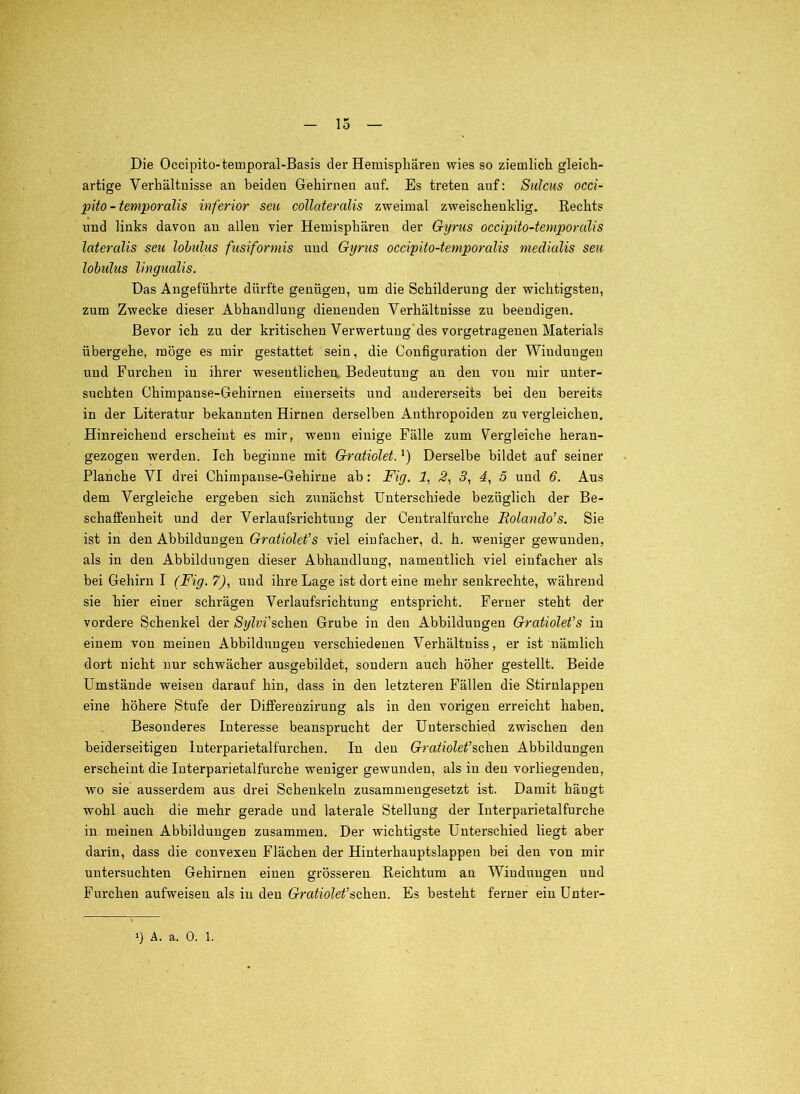 Die Occipito-temporal-Basis der Hemisphären wies so ziemlich gleich- artige Verhältnisse au beiden Gehirnen auf. Es treten auf: Sulcus occi- püo - temporalis inferior seit collateralis zweimal zweischenklig. Eechts und links davon au allen vier Hemisphären der Gyrus occipito-temporalis lateralis seu lohiilus fusiformis und Gyrus occipito-temporalis medialis seu lobulus lingualis. Das Angeführte dürfte genügen, um die Schilderung der wichtigsten, zum Zwecke dieser Abhandlung dienenden Verhältnisse zu beendigen. Bevor ich zu der kritischen Verwertung'des vorgetrageneu Materials übergehe, möge es mir gestattet sein, die Configuration der Windungen und Furchen in ihrer wesentlichen, Bedeutung an den von mir unter- suchten Chimpanse-Gehirnen einerseits und andererseits bei den bereits in der Literatur bekannten Hirnen derselben Anthropoiden zu vergleichen. Hinreichend erscheint es mir, wenn einige Fälle zum Vergleiche heran- gezogen werden. Ich beginne mit Gratiolet. Derselbe bildet auf seiner Planche VI drei Chimpanse-Gehirue ab: Fig. 1, 2^ 5, 4, 5 und 6. Aus dem Vergleiche ergeben sich zunächst Unterschiede bezüglich der Be- schaffenheit und der Verlaufsrichtuug der Centralfurche Rolando’s. Sie ist in den Abbildungen Gratiolet’s viel einfacher, d. h. weniger gewunden, als in den Abbildungen dieser Abhandlung, namentlich viel einfacher als bei Gehirn I (Fig. 7^, und ihre Lage ist dort eine mehr senkrechte, während sie hier einer schrägen Verlaufsrichtung entspricht. Ferner steht der vordere Schenkel der Sylvi'schen Grube in den Abbildungen Gratiolet’s in einem von meinen Abbildungen verschiedenen Verhältniss, er ist nämlich dort nicht nur schwächer ausgebildet, sondern auch höher gestellt. Beide Umstände weisen darauf hin, dass in den letzteren Fällen die Stirnlappeu eine höhere Stufe der Dififerenziruug als in den vorigen erreicht haben. Besonderes Interesse beansprucht der Unterschied zwischen den beiderseitigen luterparietalfurchen. In den Gratiolet’?,c\xen Abbildungen erscheint die Interparietalfurche weniger gewunden, als in den vorliegenden, wo sie ausserdem aus drei Schenkeln zusammengesetzt ist. Damit hängt wohl auch die mehr gerade und laterale Stellung der Interparietalfurche in meinen Abbildungen zusammen. Der wichtigste Unterschied liegt aber darin, dass die convexen Flächen der Hinterhauptslappen bei den von mir untersuchten Gehirnen einen grösseren Reichtum an Windungen und Furchen aufweisen als in den Gratiolet’s,eh.Qn. Es besteht ferner ein Unter-
