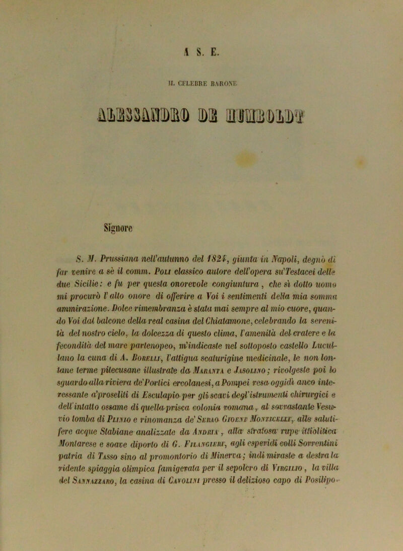 il S. E. II. CELEBRE BARONE Signore S. M. Prussiana neWautumo del 182$, giunta in Napoli, degnò di far venire a se il comm. Poli classico autore dell'opera su'Testacei delle due Sicilie: e fu per questa onorevole congiuntura , che sì dotto uomo mi procurò l'alto onore di offerire a Voi i sentimenti delia mia somma ammirazione. Dolce rimembranza è slata mai sempre al mio cuore, quan- do Voi dal balcone della reai cosina del Chiatamone, celebrando la sereni- tà del nostro cielo, la dolcezza di questo clima, l'amenità del cratere e la fecondità del mare partenopeo, m'indicaste nel sottoposto caslello Lue ai- tano la cuna di A. Sorelli, l'attigua scaturigine medicinale, le non lon- tane terme pìlecusane illustrate da Mamma e Jasolilo; rivolgeste poi lo sguardo alla riviera dc'Porlici ercolanesi, a Pompei resa oggidì anco inte- ressante a'proseliti di Esculapio per gli scavi ile gl 'i dr amenti chirui'gici e dell’intatto ossame di quellaprisca colonia romana, al sovrastante Vesie vio tomba di Pluvio e rinomanza de'Seiiao Gwem Monticelli,. alle saluti- fere acque Stabiane analizzale da Andiua , aliar stralosa1 rupe Utiolitica Montarese e soave diporto di G. Filangieri, agli esperidi colli Sorrentini patria di Tasso sino al promontorio di Minerva; indi miraste a destra la ridente spiaggia olimpica famigerata per il sepolcro di Virgilio , la villa del Sannazzaro, la casina di Cayoli.vi presso il delizioso capo di Posilipo-
