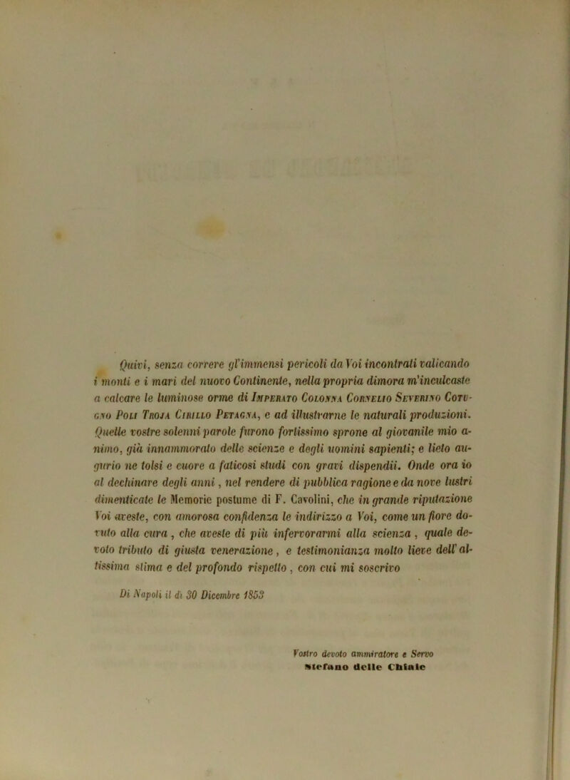 Quivi, senza correre gl'immensi pericoli da Voi incontrali valicando i monti c i mari del nuovo Continente, nella propria dimora m'inculcaste a calcare le luminose orme di Imperato Colonna Cornelio Severi no Coti- gno Poli Troja Cirillo Petagna, c ad illustrarne le naturali produzioni. Quelle vostre solenni parole furono fortissimo sprone al giovanile mio a- niino, già innammorato delle scienze e degli uomini sapienti; e lieto au- gurio ne tolsi e cuore a faticosi studi con gravi dispendu. Onde ora io al dechinare degli anni, nel rendere di pubblica ragione e da nove lustri dimenticate le Memorie postume di F. Cavolini, clic in grande riputazione Voi aveste, con amorosa confidenza le indirizzo a Voi, come un fiore do- ruto alla cura , che aveste di piu infervorarmi alla scienza , quale de- voto tributo di giusta venerazione, e testimonianza molto lieve dell'al- tissima stima e del profondo rispetto , con cui mi soscrivo Di Napoli il di 30 Dicembre 1853 Vostro devoto ammiratore t Servo Stefano delle ditale