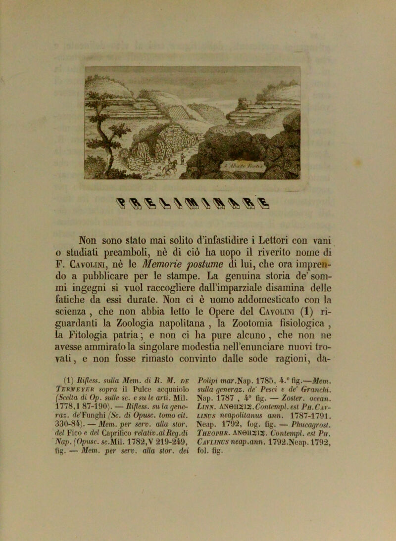 Non sono stato mai solito d’infastidire i Lettori con vani o studiati preamboli, nè di ciò ha uopo il riverito nome di F. Cavolini, nò le Memorie postume di lui, che ora impren- do a pubblicare per le stampe. La genuina storia de’ som- mi ingegni si vuol raccogliere dall’imparziale disamina delle fatiche da essi durate. Non ci è uomo addomesticato con la scienza , che non abbia letto le Opere del Cavolini (1) ri- guardanti la Zoologia napolitana , la Zootomia fisiologica , la Fitologia patria ; e non ci ha pure alcuno , che non ne avesse ammirato la singolare modestia nell’enunciare nuovi tro- vati, e non fosse rimasto convinto dalle sode ragioni, da- (1) Rijless. sulla Mem. di II. M. de Termeyer sopra il Pulce acquaiolo (Scella di Op. sulle se. e su le arti. Mil. 1778,1 87-190). —Rifless. sula gene- raz. r/e’Funghi (Se. di Opusc. tomo cit. 330-84). — Mcm. per serv. alla stor. del Fico e del Caprifico relativ.alRcg.di Nap. (Opusc. se.Mil. 1782,V 219-249, fig. — Mcm. per serv. alla stor. dei Polipi mar.Nap. 1785, 4.° fig.—Mcm. sulla gcncraz. de’ Pesci e de’ Granchi. Nap. 1787 , 4° fig. — Zoster, ocean. Lirw. AN0H212.Contempi, est Ph.Cav- linus neapolitanus ami. 1787-1791. Neap. 1792, fog. fig. — Phucagrost. Theophr. AN0H5I5. Contempi, est Pii. Cavunus neap.ann. 1792.Neap. 1792, fol. fig.