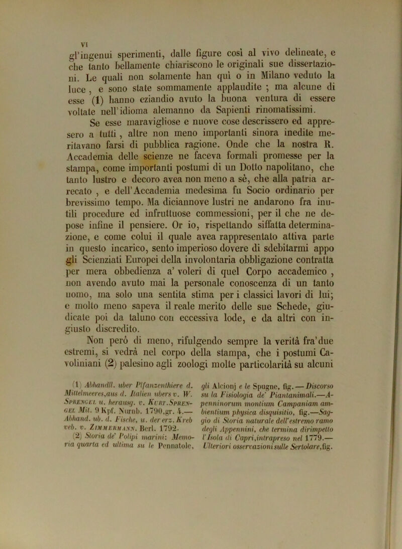 gPingenui sperimenti, dalle figure cosi al vivo delineate, e che tanto bellamente chiariscono le originali sue dissertazio- ni. Le quali non solamente han qui o in Milano veduto la luce , e sono state sommamente applaudite ; ma alcune di esse (1) hanno eziandio avuto la buona ventura di essere voltale nell’idioma alemanno da Sapienti rinomatissimi. Se esse maravigliose e nuove cose descrissero ed appre- sero a tutti , altre non meno importanti sinora inedite me- ritavano farsi di pubblica ragione. Onde che la nostra R. Accademia delle scienze ne faceva formali promesse per la stampa, come importanti postumi di un Dotto napolitano, che tanto lustro e decoro avea non meno a sè, che alla patria ar- recato , e dell’Accademia medesima fu Socio ordinario per brevissimo tempo. Ma diciannove lustri ne andarono fra inu- tili procedure ed infruttuose commessioni, per il che ne de- pose infine il pcnsiere. Or io, rispettando siffatta determina- zione, e come colui il quale avea rappresentato attiva parte in questo incarico, sento imperioso dovere di sdebitarmi appo gli Scienziati Europei della involontaria obbligazione contratta per mera obbedienza a’ voleri di quel Corpo accademico , non avendo avuto mai la personale conoscenza di un tanto uomo, ma solo una sentita stima per i classici lavori di lui; e molto meno sapeva il reale merito delle sue Schede, giu- dicate poi da taluno con eccessiva lode, e da altri con in- giusto discredito. Non però di meno, rifulgendo sempre la verità fra’due estremi, si vedrà nel corpo della stampa, che i postumi Ca- voliniani (2) palesino agli zoologi molle particolarità su alcuni (1) Abhandll. uber Plfanzenlhiere d. Mittelmeeres,aus d. Italien ubera v. W. Sprexgel u. herausg. v. Kurt.Spiies- gel Mit. 9Kpf. Nurnb. 1790,gr. 4.— Abhand. ub. d. Fische, u. der erz. Kreb veb. v. Z imm ehmann. Beri. 1792. (2) Storia de Polipi marini: Memo- ria quarta ed ultima su le Perniatole, gli Alcionj e le Spugne, fig.— Discorso su la Fisiologia de Piantanimali.—.4- penninorum monlium Campaniam am- bientium physica disquisitio, fig.—Sag- gio di Storia naturale dell'estremo ramo degli Appennini, che termina dirimpetto l'Isola di Capri,intrapreso nel 1779.— Ulteriori osservazioni sulle SertolareS\%.