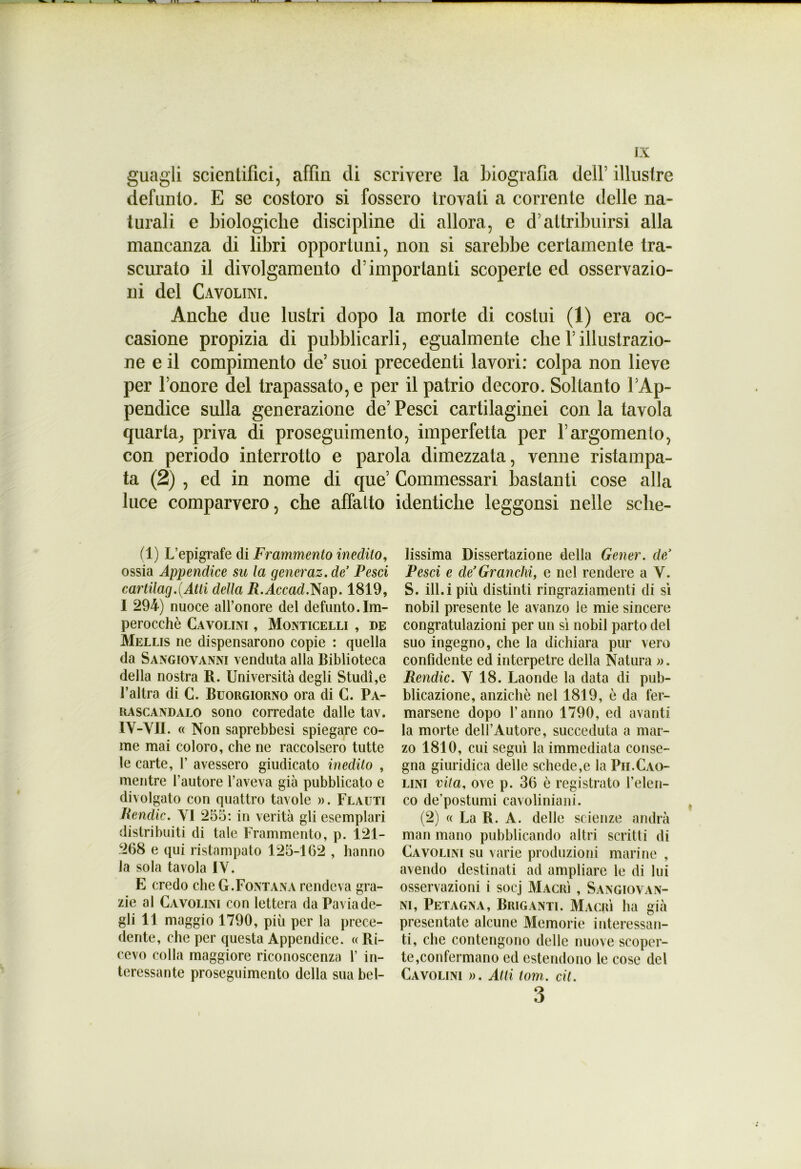 guagli scientifici, affm di scrivere la biografia dell’ illustre defunto. E se costoro si fossero trovati a corrente delle na- turali e biologiche discipline di allora, e d’attribuirsi alla mancanza di libri opportuni, non si sarebbe certamente tra- scurato il divolgamento d’importanti scoperte ed osservazio- ni del Cavolini. Anche due lustri dopo la morte di costui (1) era oc- casione propizia di pubblicarli, egualmente che Y illustrazio- ne e il compimento de’ suoi precedenti lavori: colpa non lieve per l’onore del trapassato, e per il patrio decoro. Soltanto l’Ap- pendice sulla generazione de’ Pesci cartilaginei con la tavola quarta, priva di proseguimento, imperfetta per l’argomento, con periodo interrotto e parola dimezzata, venne ristampa- ta (2) , ed in nome di que’ Commessali bastanti cose alla luce comparvero, che affatto identiche leggonsi nelle sehe- (1) L’epigrafe di Frammento inedito, ossia Appendice su la generaz. de’ Pesci cartilag.(Atti della R.Àccad.Nap. 1819, 1 294) nuoce all’onore del defunto. Im- perocché Cavolini , Monticelli , de Mellis ne dispensarono copie : quella da Sangiovanni venduta alla Biblioteca della nostra R. Università degli Studi,e l’altra di C. Buorgiorno ora di C. Pa- ra scandalo sono corredate dalle tav. 1V-VII. « Non saprebbesi spiegare co- me mai coloro, che ne raccolsero tutte le carte, 1’ avessero giudicato inedito , mentre l’autore l’aveva già pubblicato e divolgato con quattro tavole ». Flauti Rendic. VI 255: in verità gli esemplari distribuiti di tale Frammento, p. 121- 268 e qui ristampato 125-162 , hanno la sola tavola IV. E credo che G.Fontana rendeva gra- zie al Cavolini con lettera da Pavia de- gli 11 maggio 1790, più per la prece- dente, che per questa Appendice. « Ri- cevo colla maggiore riconoscenza 1’ in- teressante proseguimento della sua bel- lissima Dissertazione della Gener. de/ Pesci e de’Granchi, e nel rendere a V. S. ili.i più distinti ringraziamenti di sì nobil presente le avanzo le mie sincere congratulazioni per un sì nobil parto del suo ingegno, che la dichiara pur vero confidente ed interpetre della Natura ». Rendic. V 18. Laonde la data di pub- blicazione, anziché nel 1819, é da fer- marsene dopo l’anno 1790, ed avanti la morte dell’Autore, succeduta a mar- zo 1810, cui seguì la immediata conse- gna giuridica delle schede,e la Pii.Cao- lini vita, ove p. 36 è registrato l’elen- co de’postumi cavoliniani. (2) « La R. A. delle scienze andrà man mano pubblicando altri scritti di Cavolini su varie produzioni marine , avendo destinati ad ampliare le di lui osservazioni i soej Macrj , Sangiovan- ni, Petagna, Briganti. Magri ha già presentate alcune Memorie interessan- ti, che contengono delle nuove scoper- te,confermano ed estendono le cose del Cavolini ». Atti tom,. cit. 3