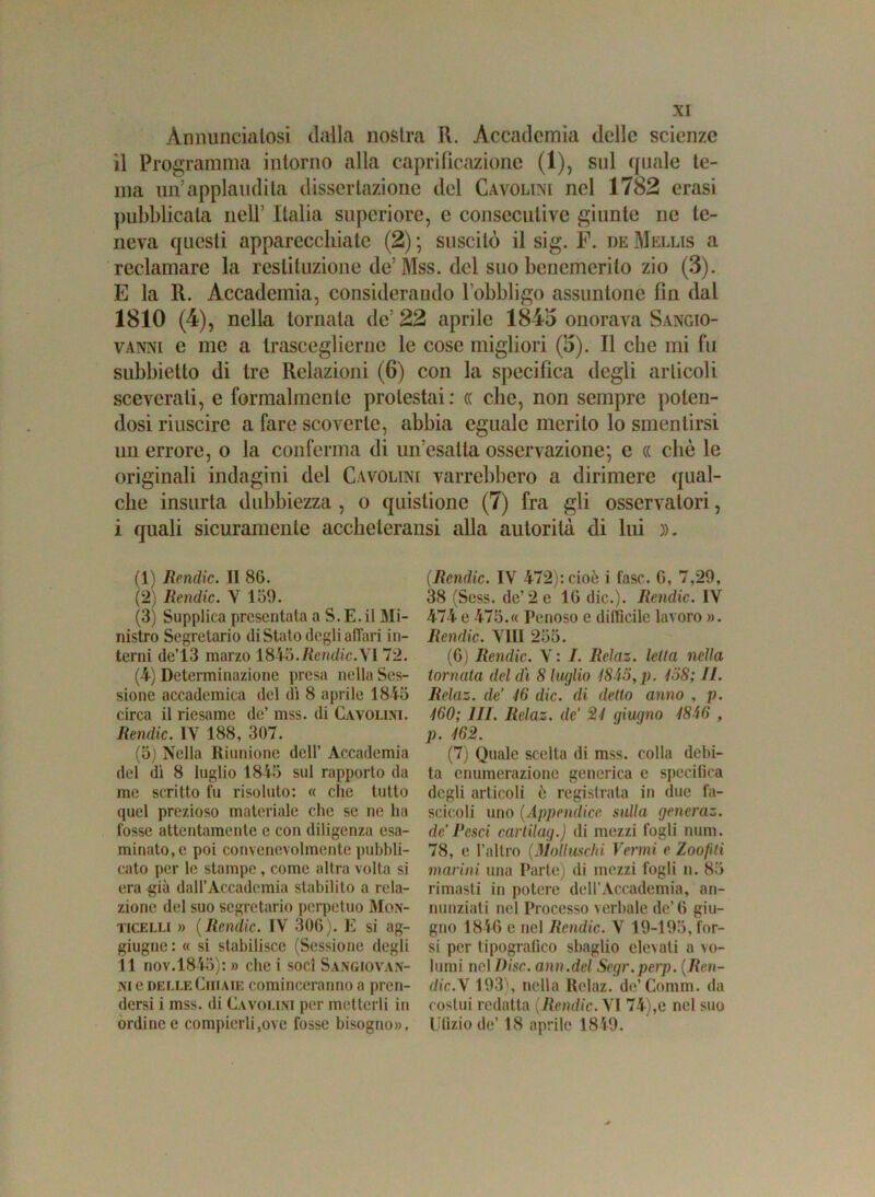 Annunciatosi dalla nostra R. Accademia delle scienze il Programma intorno alla caprifìcazione (1), sul quale te- ma un applaudita dissertazione del Cavolini nel 1782 crasi pubblicala nell’ Italia supcriore, e consecutive giunte ne te- neva questi apparecchiate (2) ; suscitò il sig. F. de Mellis a reclamare la restituzione de’Mss. del suo benemerito zio (3). E la R. Accademia, considerando Fobbligo assuntone fin dal 1810 (4), nella tornala de’ 22 aprile 1843 onorava Sangio- vanni e me a trasceglierne le cose migliori (3). Il che mi fu subbietlo di tre Relazioni (6) con la specifica degli articoli sceverati, e formalmente protestai : « che, non sempre polen- dosi riuscire a fare scoverte, abbia eguale merito lo smentirsi un errore, o la conferma di un’esatta osservazione; e « che le originali indagini del Cavolini varrebbero a dirimere qual- che insorta dubbiezza , o quistione (7) fra gli osservatori, i quali sicuramente accheleransi alla autorità di lui )). (1) Rendic. Il 8G. (2) Rendic. X 159. (3) Supplica presentata a S. E. il Mi- nistro Segretario di Stato degli affari in- terni de’ 13 marzo 18 Yò.Rendic.XI 72. (4) Determinazione presa nella Ses- sione accademica del di 8 aprile 1845 circa il riesame de’ mss. di Cavolini. Rendic. 1Y 188, 307. (5) Nella Riunione dell’ xVccadcmia del dì 8 luglio 1845 sul rapporto da me scritto fu risoluto: « che tutto quel prezioso materiale che se ne ha fosse attentamente e con diligenza esa- minato, e poi convenevolmente pubbli- cato per le stampe, come altra volta si era già dall’Accademia stabilito a rela- zione del suo segretario perpetuo Mon- ticelli » ( Rendic. IV 306). E si ag- giugne : « si stabilisce (Sessione degli Il nov.1845): » che i soci Sangiovan- ni e delle Ghiaie cominceranno a pren- dersi i mss. di Cavolini per metterli in ordine e compierli,ove fosse bisogno». (Rendic. IV 472): cioè i fase. G, 7,29, 38 (Sess. de’2 e 16 die.). Rendic. IV 474 e 475.« Penoso e difficile lavoro ». Rendic. Vili 255. (G) Rendic. V : I. Relaz. Iella nella tornala del di 8 luglio 1845, p. 158; IL Relaz. de’ 46 die. di detto anno , p. 460; III. Relaz. de’ 24 giugno 4846 , p. 462. (7) Quale scelta di mss. colla debi- ta enumerazione generica c specifica degli articoli è registrata in due fa- scicoli uno (Appendice sulla gencraz. de’ Pesci cartilag.) di mezzi fogli num. 78, e l’altro (Molluschi Vermi e Zoofiti marini una Parte) di mezzi fogli n. 85 rimasti in potere dell’Accademia, an- nunziati nel Processo verbale de’6 giu- gno 184G e nel Rendic. X 19-195, tor- si per tipografico sbaglio elevati a vo- lumi nel I)isc. ann.del Segr.perp. (Ren- dic.X 193), nella Relaz. de’Comm. da costui redatta ( Rendic. VI 74),e nel suo Ufizio de’ 18 aprile 18 49-