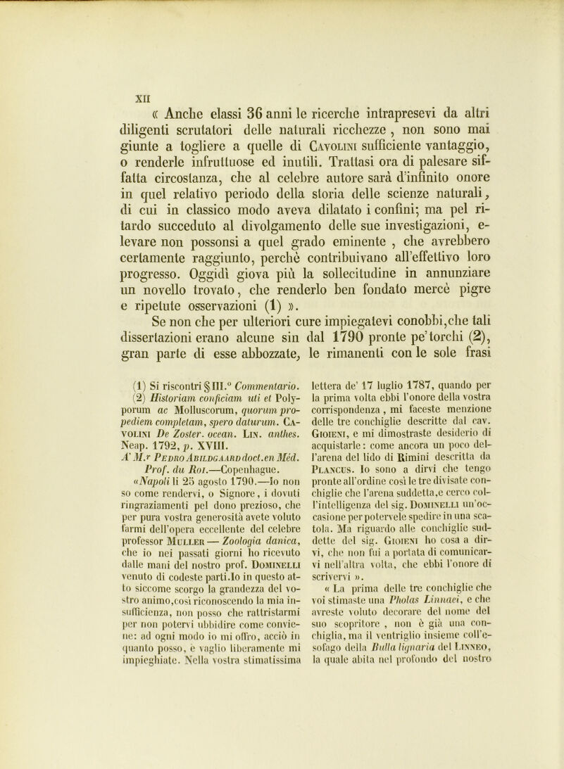 (( Anche classi 36 anni le ricerche intrapresevi da altri diligenti scrutatori delle naturali ricchezze , non sono mai giunte a togliere a quelle di Cavolini sufficiente vantaggio, o renderle infruttuose ed inutili. Trattasi ora di palesare sif- fatta circostanza, che al celebre autore sarà dinfinito onore in quel relativo periodo della storia delle scienze naturali, di cui in classico modo aveva dilatato i confini; ma pel ri- tardo succeduto al dìvolgamento delle sue investigazioni, e- levare non possonsi a quel grado eminente , che avrebbero certamente raggiunto, perchè contribuivano alleffettivo loro progresso. Oggidì giova più la sollecitudine in annunziare un novello trovato, che renderlo ben fondato mercè pigre e ripetute osservazioni (1) ». Se non che per ulteriori cure impiegatevi conobbi,che tali dissertazioni erano alcune sin dal 1730 pronte pe’torchi (2), gran parte di esse abbozzate, le rimanenti con le sole frasi (1) Si riscontri § III.0 Commentario. (2) Historiam conficiam uti et Poly- porum ac Molluscorum, quorum pro- pediem completami spero daturum. Ca- volini De Zoster, ocean. Lin. anthes. Neap. 1792, p. XVIII. A' M.r PEDRO ÀBILDGAARDdoct.en Méd. Prof, du Roi.—Copcnhague. ((Napoli li 25 agosto 1790,—Io non so come rendervi, o Signore, i dovuti ringraziamenti pel dono prezioso, che per pura vostra generosità avete voluto farmi dell’opera eccellente del celebre professor Muller— Zoologia danica, che io nei passati giorni ho ricevuto dalle mani del nostro prof. Dominelli venuto di codeste parti.Io in questo at- to siccome scorgo la grandezza del vo- stro animo,cosi riconoscendo la mia in- sufficienza, non posso che rattristarmi per non potervi ubbidire come convie- ne: ad ogni modo io mi offro, acciò in quanto posso, è vaglio liberamente mi impieghiate. Nella vostra stimatissima lettera de’ 17 luglio 1787, quando per la prima volta ebbi l’onore della vostra corrispondenza , mi faceste menzione delle tre conchiglie descritte dal cav. Gioieni, e mi dimostraste desiderio di acquistarle : come ancora un poco del- l’arena del lido di Rimini descritta da Plancus. lo sono a dirvi che tengo pronte all’ordine così le tre divisate con- chiglie che l’arena suddetta,e cerco col- l’intelligenza del sig. Dominelli un’oc- casione per potervele spedire in una sca- tola. Ma riguardo alle conchiglie sud- dette del sig. G igieni ho cosa a dir- vi, che non fui a portata di comunicar- vi nell’altra volta, che ebbi l’onore di scrivervi ». (( La prima delle tre conchiglie che voi stimaste una Pholas Linnaci, e che avreste voluto decorare del nome del suo scopritore , non ò già una con- chiglia, ma il ventriglio insieme coll’e- sofago della Bulla Ugnarla del Linneo, la quale abita nel profondo del nostro