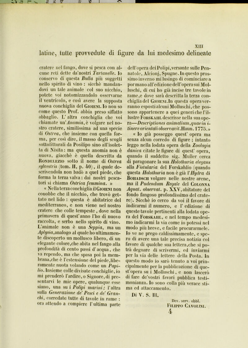 latine, tutte provvedute di figure da lui medesimo delineate cratere nel fango, dove si pesca con al- cune reti dette da’nostri Tarlartene. Io conservo di questa Bulla più suggctti nello spirito di vino : sicché mandan- dovi un tale animale col suo nicchio, potete voi notomizzandolo osservarne il ventricolo, e così avere la supposta nuova conchiglia del Gioieni. Io non so come questo Prof, abbia preso siffatto abbaglio. L’ altra conchiglia che voi chiamate un'Anomia, è volgare nel no- stro cratere, similissima ad una specie di Oslrea, che insieme con quella for- ma, per così dire, il masso degli scogli sottolittorali da Posilipo sino all’isolet- ta di Nisita : ma questa anomia non è nuova, giacché è quella descritta da Ronde lezio sotto il nome di Oslrea sylvcstris (tom. II, p. 40), il quale de- scrivendola non badò a quel piede, che forma la terza valva : dai nostri pesca- tori si chiama Ostrica femmina. » « Nella terza conchiglia il Gioieni non conobbe che il nicchio, che trovò get- tato nel lido : questa è abitatrice del mediterraneo, e non viene nel nostro cratere che colle tempeste , dove nella primavera di quest’anno l’ho di nuovo raccolta, e serbo nello spirito di vino. L’animale non è una Seppia, ma un Aplysia,analogo al quale ho ultimamen- te discoperto un mollusco libero, di un elegante colore,che abita nel fango alla profondità di cento passi d’acqua, che va rependo, ma che spasa poi la mem- brana,che é l’estensione del piede,libe- ramente nuota volando come un Papi- Ho. Insieme colle divisate conchiglie, io mi prenderò l’ardire, o Signore, di pre- sentarvi le mie opere, qualunque esse siano, una su i Polipi marini; l’altra sulla Generazione de’ Pesci e de’ Gran- chi, corredate tutte di tavole in rame : ora attendo a compiere l’ultima parte dell’opera dei Polipi,versante sulle Pen- natole, Alcionj, Spugne. In questo pros- simo inverno mi lusingo di cominciare a por mano all’edizione dell’opera sui Mol- luschi, di cui ho già incise tre tavole in rame,e dove sarà descrittala terza con- chiglia del Gioieni.In questa opera ver- ranno esposti alcuni Molluschi, che pos- sono appartenere a quei generiche l’il- lustre Forskahl descrisse nella sua ope- ra—Descriptiones animalluni,quae in i- tinere orientali observavit. Haun. 1775. » « Io già posseggo quest’ opera ma senza alcun corredo di figure ; intanto leggo nella lodata opera della Zoologia danica citate le figure di quest’ opera, quando il suddetto sig. Muller cerca di paragonare la sua Holotliuria elegans alla Fistularia del Forskahlio (quando questa Holotliuria non è già VHydra di Bohadsch volgare nelle nostre arene, ma il Pudenclum Regale del Colonna Aquat. observat. p. XXV, abitatore del fondo fangoso profondissimo del crate- re). Sicché io cerco da voi il favore di indicarmi il numero, e 1’ edizione di queste tavole pertinenti alla lodata ope- ra del Forskahl, e nel tempo medesi- mo indicarmi la via come io potessi nel modo più breve, e facile procurarmele. Io ve ne prego caldissimamente, e spe- ro di avere una tale precisa notizia col favore di qualche sua lettera,che si po- trà degnare di scrivermi, ed inviarmi per la via delle lettere della Posta. In questo modo io sarò tenuto a voi prin- cipalmente per la pubblicazione di que- st’opera su i Molluschi, e non lascerò di fare de’vostri favori pubblica testi- monianza. Io sono colla più verace sti- ma ed attaccamento. Di V. S. 111. Dcv. serv. obbl. Filippo Cavolini.